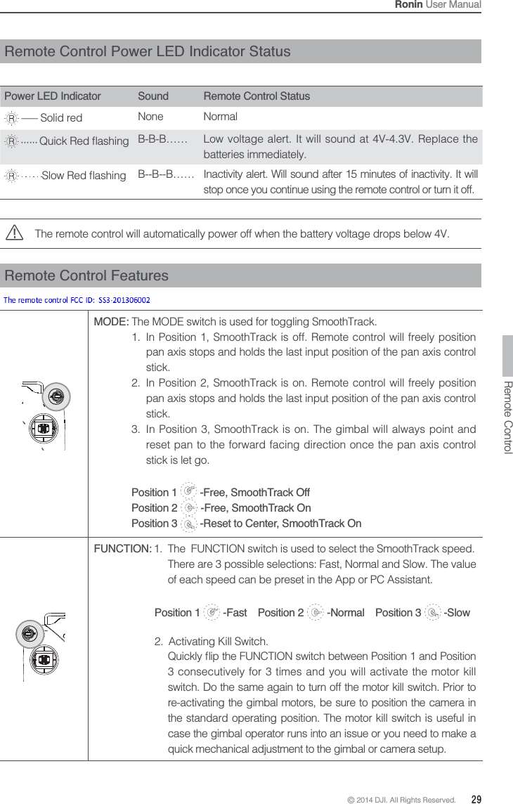 © 2014 DJI. All Rights Reserved.  29Ronin User ManualRemote Control Power LED Indicator StatusPower LED Indicator Sound Remote Control Status — Solid red None Normal  B-B-B…… Low voltage alert. It will sound at 4V-4.3V. Replace the batteries immediately.  B--B--B…… Inactivity alert. Will sound after 15 minutes of inactivity. It will stop once you continue using the remote control or turn it off.The remote control will automatically power off when the battery voltage drops below 4V. Remote Control FeaturesMODE: The MODE switch is used for toggling SmoothTrack. 1.  In Position 1, SmoothTrack is off. Remote control will freely position pan axis stops and holds the last input position of the pan axis control stick.2.  In Position 2, SmoothTrack is on. Remote control will freely position pan axis stops and holds the last input position of the pan axis control stick.3.  In Position 3, SmoothTrack is on. The gimbal will always point and reset pan to the forward facing direction once the pan axis control stick is let go.Position 1   -Free, SmoothTrack Off   Position 2   -Free, SmoothTrack On    Position 3   -Reset to Center, SmoothTrack OnFUNCTION: 1.  The  FUNCTION switch is used to select the SmoothTrack speed. There are 3 possible selections: Fast, Normal and Slow. The value of each speed can be preset in the App or PC Assistant.Position 1   -Fast  Position 2   -Normal  Position 3   -Slow2.  Activating Kill Switch.3 consecutively for 3 times and you will activate the motor kill switch. Do the same again to turn off the motor kill switch. Prior to re-activating the gimbal motors, be sure to position the camera in the standard operating position. The motor kill switch is useful in case the gimbal operator runs into an issue or you need to make a quick mechanical adjustment to the gimbal or camera setup. Remote Control