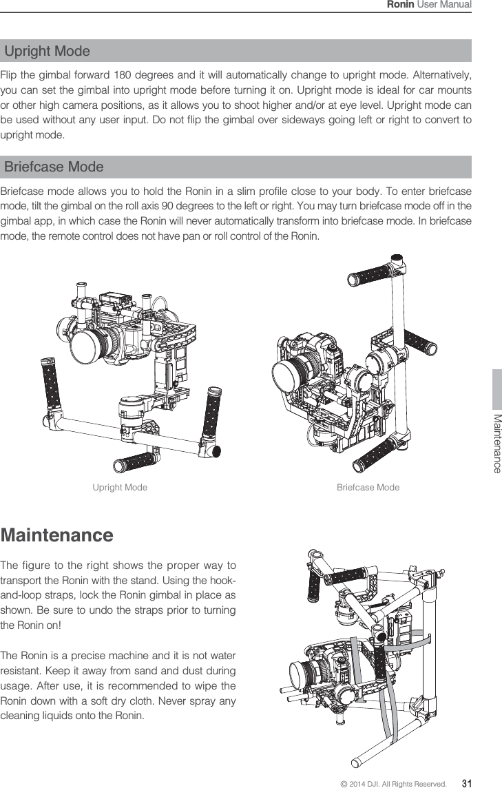 © 2014 DJI. All Rights Reserved.  31Ronin User ManualUpright ModeFlip the gimbal forward 180 degrees and it will automatically change to upright mode. Alternatively, you can set the gimbal into upright mode before turning it on. Upright mode is ideal for car mounts or other high camera positions, as it allows you to shoot higher and/or at eye level. Upright mode can upright mode.Briefcase ModeBriefcase mode allows you to hold the Ronin in a slim profile close to your body. To enter briefcase mode, tilt the gimbal on the roll axis 90 degrees to the left or right. You may turn briefcase mode off in the gimbal app, in which case the Ronin will never automatically transform into briefcase mode. In briefcase mode, the remote control does not have pan or roll control of the Ronin.MaintenanceThe figure to the right shows the proper way to transport the Ronin with the stand. Using the hook-and-loop straps, lock the Ronin gimbal in place as shown. Be sure to undo the straps prior to turning the Ronin on! The Ronin is a precise machine and it is not water resistant. Keep it away from sand and dust during usage. After use, it is recommended to wipe the Ronin down with a soft dry cloth. Never spray any cleaning liquids onto the Ronin.Upright Mode Briefcase ModeMaintenance