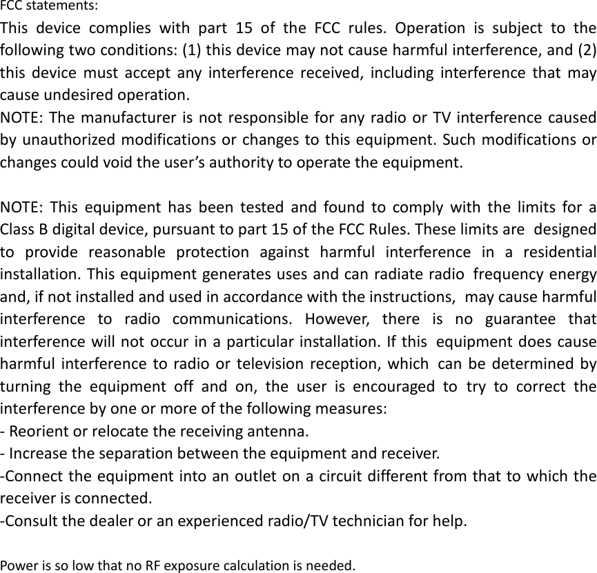 FCC statements: This device complies with part 15 of the FCC rules. Operation is subject to the following two conditions: (1) this device may not cause harmful interference, and (2) this  device must accept any interference received, including interference that may cause undesired operation.  NOTE: The manufacturer is not responsible for any radio or TV interference caused by unauthorized modifications or changes to this equipment. Such modifications or changes could void the user’s authority to operate the equipment.  NOTE: This equipment has been tested and found to comply with the limits for a Class B digital device, pursuant to part 15 of the FCC Rules. These limits are designed to provide reasonable protection against harmful interference in a residential installation. This equipment generates uses and can radiate radio frequency energy and, if not installed and used in accordance with the instructions, may cause harmful interference to radio communications. However, there is no guarantee that interference will not occur in a particular installation. If this equipment does cause harmful interference to radio or television reception, which can be determined by turning the equipment off and on, the user is encouraged to try to correct the interference by one or more of the following measures: ‐ Reorient or relocate the receiving antenna. ‐ Increase the separation between the equipment and receiver. ‐Connect the equipment into an outlet on a circuit different from that to which the receiver is connected. ‐Consult the dealer or an experienced radio/TV technician for help.  Power is so low that no RF exposure calculation is needed.  