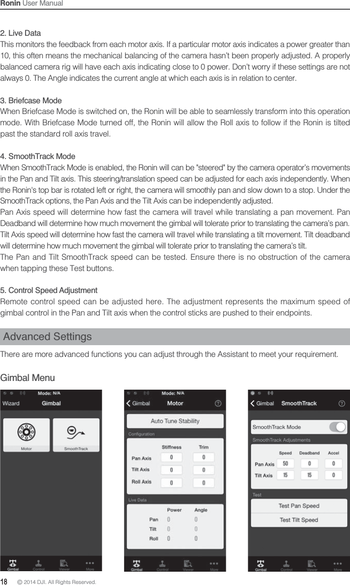 18 © 2014 DJI. All Rights Reserved. Ronin User Manual2. Live DataThis monitors the feedback from each motor axis. If a particular motor axis indicates a power greater than 10, this often means the mechanical balancing of the camera hasn’t been properly adjusted. A properly balanced camera rig will have each axis indicating close to 0 power. Don’t worry if these settings are not always 0. The Angle indicates the current angle at which each axis is in relation to center.3. Briefcase ModeWhen Briefcase Mode is switched on, the Ronin will be able to seamlessly transform into this operation mode. With Briefcase Mode turned off, the Ronin will allow the Roll axis to follow if the Ronin is tilted past the standard roll axis travel.4. SmoothTrack ModeWhen SmoothTrack Mode is enabled, the Ronin will can be &quot;steered&quot; by the camera operator’s movements in the Pan and Tilt axis. This steering/translation speed can be adjusted for each axis independently. When the Ronin&apos;s top bar is rotated left or right, the camera will smoothly pan and slow down to a stop. Under the SmoothTrack options, the Pan Axis and the Tilt Axis can be independently adjusted.  Pan Axis speed will determine how fast the camera will travel while translating a pan movement. Pan Deadband will determine how much movement the gimbal will tolerate prior to translating the camera’s pan.Tilt Axis speed will determine how fast the camera will travel while translating a tilt movement. Tilt deadband will determine how much movement the gimbal will tolerate prior to translating the camera’s tilt.The Pan and Tilt SmoothTrack speed can be tested. Ensure there is no obstruction of the camera when tapping these Test buttons.5. Control Speed AdjustmentRemote control speed can be adjusted here. The adjustment represents the maximum speed of gimbal control in the Pan and Tilt axis when the control sticks are pushed to their endpoints.Advanced SettingsThere are more advanced functions you can adjust through the Assistant to meet your requirement.Gimbal Menu 