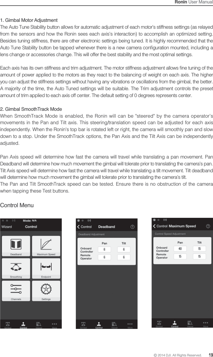 © 2014 DJI. All Rights Reserved.  19Ronin User Manual1. Gimbal Motor Adjustment The Auto Tune Stability button allows for automatic adjustment of each motor’s stiffness settings (as relayed from the sensors and how the Ronin sees each axis’s interaction) to accomplish an optimized setting. Besides tuning stiffness, there are other electronic settings being tuned. It is highly recommended that the lens change or accessories change. This will offer the best stability and the most optimal settings.amount of power applied to the motors as they react to the balancing of weight on each axis. The higher you can adjust the stiffness settings without having any vibrations or oscillations from the gimbal, the better. A majority of the time, the Auto Tuned settings will be suitable. The Trim adjustment controls the preset amount of trim applied to each axis off center. The default setting of 0 degrees represents center.2. Gimbal SmoothTrack ModeWhen SmoothTrack Mode is enabled, the Ronin will can be &quot;steered&quot; by the camera operator’s movements in the Pan and Tilt axis. This steering/translation speed can be adjusted for each axis independently. When the Ronin&apos;s top bar is rotated left or right, the camera will smoothly pan and slow down to a stop. Under the SmoothTrack options, the Pan Axis and the Tilt Axis can be independently adjusted.  Pan Axis speed will determine how fast the camera will travel while translating a pan movement. Pan Deadband will determine how much movement the gimbal will tolerate prior to translating the camera’s pan.Tilt Axis speed will determine how fast the camera will travel while translating a tilt movement. Tilt deadband will determine how much movement the gimbal will tolerate prior to translating the camera’s tilt.The Pan and Tilt SmoothTrack speed can be tested. Ensure there is no obstruction of the camera when tapping these Test buttons.Control Menu