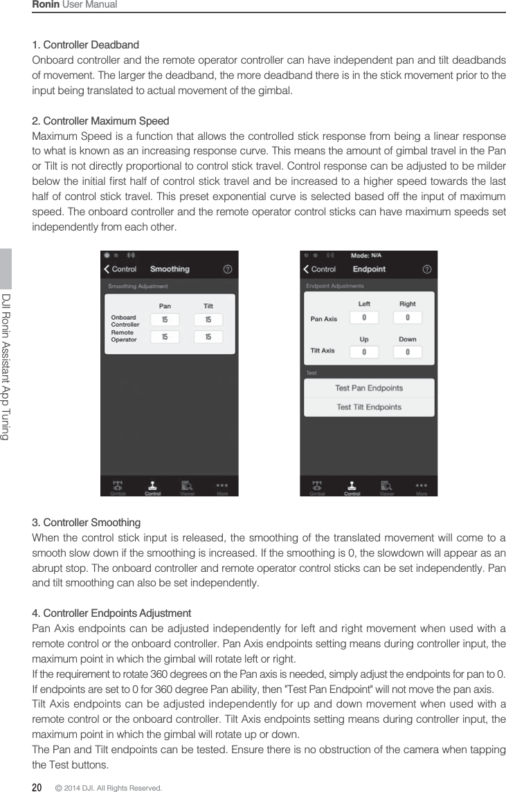 20 © 2014 DJI. All Rights Reserved. Ronin User Manual1. Controller DeadbandOnboard controller and the remote operator controller can have independent pan and tilt deadbands of movement. The larger the deadband, the more deadband there is in the stick movement prior to the input being translated to actual movement of the gimbal.2. Controller Maximum SpeedMaximum Speed is a function that allows the controlled stick response from being a linear response to what is known as an increasing response curve. This means the amount of gimbal travel in the Pan or Tilt is not directly proportional to control stick travel. Control response can be adjusted to be milder   half of control stick travel. This preset exponential curve is selected based off the input of maximum speed. The onboard controller and the remote operator control sticks can have maximum speeds set independently from each other.DJI Ronin Assistant App Tuning3. Controller Smoothing When the control stick input is released, the smoothing of the translated movement will come to a smooth slow down if the smoothing is increased. If the smoothing is 0, the slowdown will appear as an abrupt stop. The onboard controller and remote operator control sticks can be set independently. Pan and tilt smoothing can also be set independently.4. Controller Endpoints AdjustmentPan Axis endpoints can be adjusted independently for left and right movement when used with a remote control or the onboard controller. Pan Axis endpoints setting means during controller input, the maximum point in which the gimbal will rotate left or right.If the requirement to rotate 360 degrees on the Pan axis is needed, simply adjust the endpoints for pan to 0. If endpoints are set to 0 for 360 degree Pan ability, then &quot;Test Pan Endpoint&quot; will not move the pan axis.Tilt Axis endpoints can be adjusted independently for up and down movement when used with a remote control or the onboard controller. Tilt Axis endpoints setting means during controller input, the maximum point in which the gimbal will rotate up or down.The Pan and Tilt endpoints can be tested. Ensure there is no obstruction of the camera when tapping the Test buttons.
