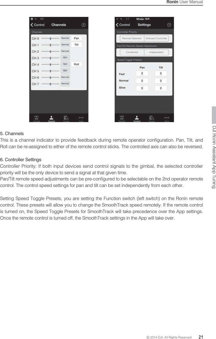 © 2014 DJI. All Rights Reserved.  21Ronin User ManualDJI Ronin Assistant App Tuning5. Channels   Roll can be re-assigned to either of the remote control sticks. The controlled axis can also be reversed.6. Controller SettingsController Priority: If both input devices send control signals to the gimbal, the selected controller priority will be the only device to send a signal at that given time.control. The control speed settings for pan and tilt can be set independently from each other.Setting Speed Toggle Presets, you are setting the Function switch (left switch) on the Ronin remote control. These presets will allow you to change the SmoothTrack speed remotely. If the remote control is turned on, the Speed Toggle Presets for SmoothTrack will take precedence over the App settings. Once the remote control is turned off, the SmoothTrack settings in the App will take over.