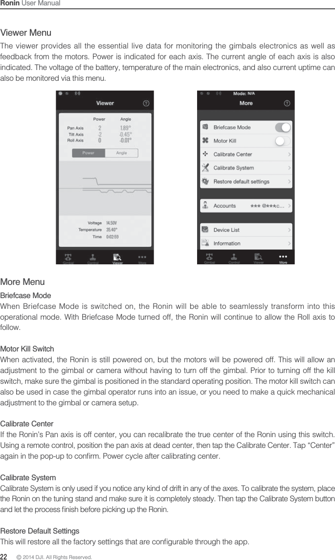 22 © 2014 DJI. All Rights Reserved. Ronin User ManualMore MenuBriefcase ModeWhen Briefcase Mode is switched on, the Ronin will be able to seamlessly transform into this operational mode. With Briefcase Mode turned off, the Ronin will continue to allow the Roll axis to follow.Motor Kill SwitchWhen activated, the Ronin is still powered on, but the motors will be powered off. This will allow an adjustment to the gimbal or camera without having to turn off the gimbal. Prior to turning off the kill switch, make sure the gimbal is positioned in the standard operating position. The motor kill switch can also be used in case the gimbal operator runs into an issue, or you need to make a quick mechanical adjustment to the gimbal or camera setup.Calibrate CenterIf the Ronin’s Pan axis is off center, you can recalibrate the true center of the Ronin using this switch. Using a remote control, position the pan axis at dead center, then tap the Calibrate Center. Tap “Center” Calibrate SystemCalibrate System is only used if you notice any kind of drift in any of the axes. To calibrate the system, place the Ronin on the tuning stand and make sure it is completely steady. Then tap the Calibrate System button Restore Default SettingsViewer MenuThe viewer provides all the essential live data for monitoring the gimbals electronics as well as feedback from the motors. Power is indicated for each axis. The current angle of each axis is also indicated. The voltage of the battery, temperature of the main electronics, and also current uptime can also be monitored via this menu.