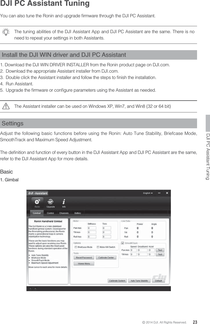 © 2014 DJI. All Rights Reserved.  23DJI PC Assistant TuningThe tuning abilities of the DJI Assistant App and DJI PC Assistant are the same. There is no need to repeat your settings in both Assistants.Install the DJI WIN driver and DJI PC Assistant1. Download the DJI WIN DRIVER INSTALLER from the Ronin product page on DJI.com. 2.  Download the appropriate Assistant installer from DJI.com. 4. Run Assistant. The Assistant installer can be used on Windows XP, Win7, and Win8 (32 or 64 bit)  SettingsAdjust the following basic functions before using the Ronin: Auto Tune Stability, Briefcase Mode, SmoothTrack and Maximum Speed Adjustment.refer to the DJI Assistant App for more details.Basic1. GimbalDJI PC Assistant Tuning