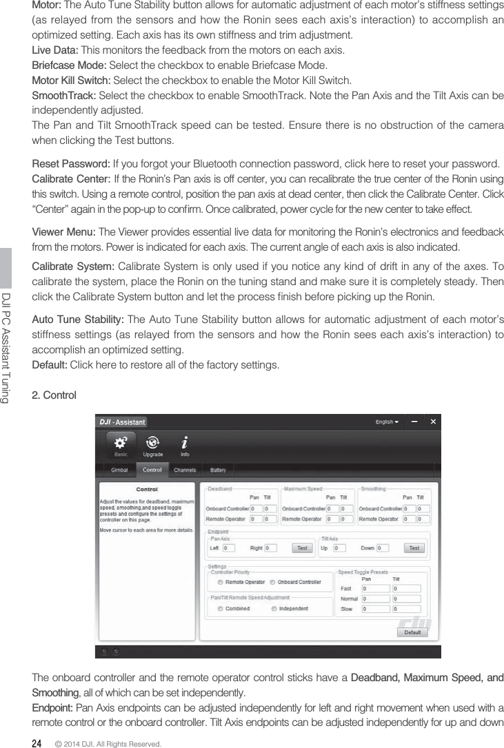 24 © 2014 DJI. All Rights Reserved. DJI PC Assistant TuningMotor: The Auto Tune Stability button allows for automatic adjustment of each motor’s stiffness settings (as relayed from the sensors and how the Ronin sees each axis’s interaction) to accomplish an optimized setting. Each axis has its own stiffness and trim adjustment. Live Data: This monitors the feedback from the motors on each axis.Briefcase Mode: Select the checkbox to enable Briefcase Mode.Motor Kill Switch: Select the checkbox to enable the Motor Kill Switch.SmoothTrack: Select the checkbox to enable SmoothTrack. Note the Pan Axis and the Tilt Axis can be independently adjusted.The Pan and Tilt SmoothTrack speed can be tested. Ensure there is no obstruction of the camera when clicking the Test buttons.Reset Password: If you forgot your Bluetooth connection password, click here to reset your password.Calibrate Center: If the Ronin’s Pan axis is off center, you can recalibrate the true center of the Ronin using this switch. Using a remote control, position the pan axis at dead center, then click the Calibrate Center. Click Viewer Menu: The Viewer provides essential live data for monitoring the Ronin’s electronics and feedback from the motors. Power is indicated for each axis. The current angle of each axis is also indicated.Calibrate System: Calibrate System is only used if you notice any kind of drift in any of the axes. To calibrate the system, place the Ronin on the tuning stand and make sure it is completely steady. Then Auto Tune Stability: The Auto Tune Stability button allows for automatic adjustment of each motor’s stiffness settings (as relayed from the sensors and how the Ronin sees each axis’s interaction) to accomplish an optimized setting.Default: Click here to restore all of the factory settings.2. ControlThe onboard controller and the remote operator control sticks have a Deadband, Maximum Speed, and Smoothing, all of which can be set independently.Endpoint: Pan Axis endpoints can be adjusted independently for left and right movement when used with a remote control or the onboard controller. Tilt Axis endpoints can be adjusted independently for up and down 