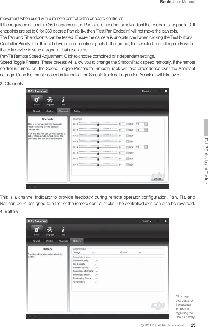 © 2014 DJI. All Rights Reserved.  25Ronin User Manualmovement when used with a remote control or the onboard controller.If the requirement to rotate 360 degrees on the Pan axis is needed, simply adjust the endpoints for pan to 0. If endpoints are set to 0 for 360 degree Pan ability, then &quot;Test Pan Endpoint&quot; will not move the pan axis.The Pan and Tilt endpoints can be tested. Ensure the camera is unobstructed when clicking the Test buttons.Controller Priority: If both input devices send control signals to the gimbal, the selected controller priority will be the only device to send a signal at that given time.Pan/Tilt Remote Speed Adjustment: Click to choose combined or independent settings.Speed Toggle Presets: These presets will allow you to change the SmoothTrack speed remotely. If the remote control is turned on, the Speed Toggle Presets for SmoothTrack will take precedence over the Assistant settings. Once the remote control is turned off, the SmoothTrack settings in the Assistant will take over.DJI PC Assistant Tuning3. Channels   Roll can be re-assigned to either of the remote control sticks. The controlled axis can also be reversed.4. Battery*This page provides all of the essential information regarding the Ronin’s battery.