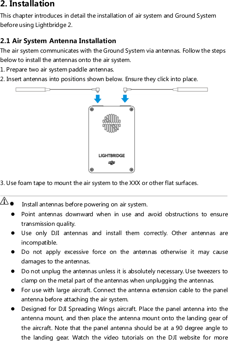 2. Installation This chapter introduces in detail the installation of air system and Ground System before using Lightbridge 2. 2.1 Air System Antenna Installation The air system communicates with the Ground System via antenn as. Follow the steps below to install the antennas onto the air system. 1. Prepare two air system paddle antennas. 2. Insert antennas into positions shown below. Ensure they click into place.  3. Use foam tape to mount the air system to the XXX or other flat surfaces.      Install antennas before powering on air system.  Point antennas downward when in use and avoid obstructions to ensure transmission quality.   Use only DJI antennas and install them correctly. Other antennas are incompatible.   Do not apply excessive force on the antennas otherwise it may cause damages to the antennas.  Do not unplug the antennas unless it is absolutely necessary. Use tweezers to clamp on the metal part of the antennas when unplugging the antennas.   For use with large aircraft. Connect the antenna extension cable to the panel antenna before attaching the air system.  Designed for DJI Spreading Wings aircraft. Place the panel antenna into the antenna mount, and then place the antenna mount onto the landing gear of th e airc raft. Not e th at th e p anel antenna should be at a 90 degree angle to the landing gear. Watch the video tutorials on the DJI website for more 