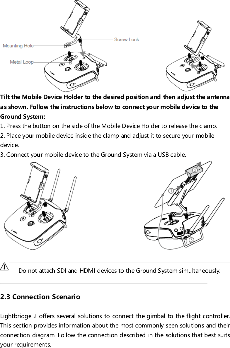  Tilt the Mobile Device Holder to the desired position and then adjust the antenna as shown. Follow the instructions below to connect your mobile device to the Ground System: 1. Press the button on the side of the Mobile Device Holder to release the clamp. 2. Place your mobile device inside the clamp and adjust it to secure your mobile device. 3. Connect your mobile device to the Ground System via a USB cable.        Do not attach SDI and HDMI devices to the Ground System simultaneously.   2.3 Connection Scenario  Lightbridge 2 offers several solutions to connect the gimbal to the flight controller. This section provides information about the most commonly seen solutions and their connection diagram. Follow the connection described in the solutions that best suits your requirements. 