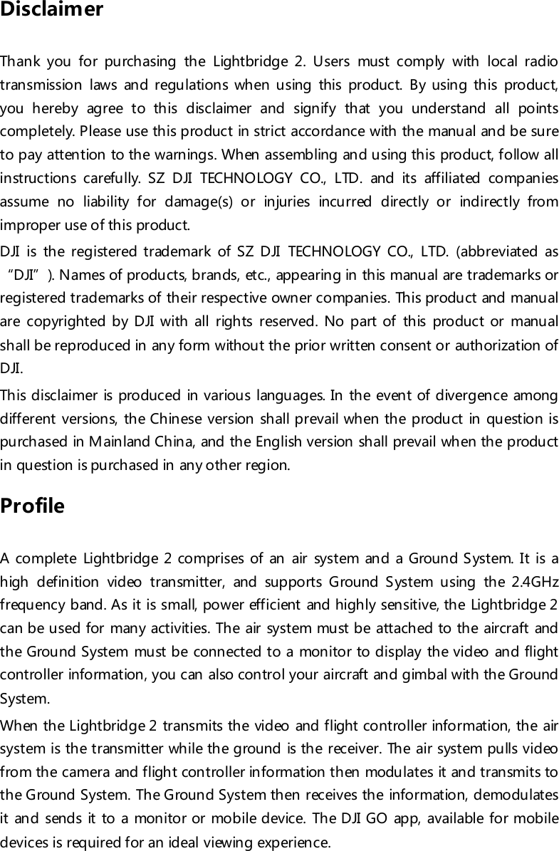 Disclaimer  Thank you for purchasing the Lightbridge 2. Users must comply with local radio transmission laws and regulations when using this product. By using this product, you hereby agree to this disclaimer and signify that you understand all points completely. Please use this product in strict accordance with the manual and be sure to pay attention to the warnings. When assembling and using this product, follow all instructions carefully. SZ DJI TECHNOLOGY CO., LTD. and its affiliated companies assume no liability for damage(s) or injuries incurred directly or indirectly from improper use of this product. DJI is th e registered trademark of SZ DJI TECHNOLOGY CO., LTD. (abbreviated as “DJI”). Names of products, brands, etc., appearing in this manual are trademarks or registered trademarks of their respective owner companies. This product and manual are copyrighted by DJI with all rights reserved. No part of this product or manual shall be reproduced in any form without the prior written consent or authorization of DJI. This disclaimer is produced in various languages. In the event of divergence among different versions, the Chinese version shall prevail when the product in question is purchased in Mainland China, and the English version shall prevail when the product in question is purchased in any other region. Profile  A complete Lightbridge 2 comprises of an air system and a Ground S ystem. It is a high definition video transmitter, and supports Ground System using the 2.4GHz frequency band. As it is small, power efficient and highly sensitive, the Lightbridge 2 can be used for many activities. The air system must be attached to the aircraft and the Ground System must be connected to a monitor to display the video and flight controller information, you can also control your aircraft and gimbal with the Ground System. When the Lightbridge 2 transmits the video and flight controller information, the air system is the transmitter while the ground is the receiver. The air system pulls video from the camera and flight controller information then modulates it and transmits to th e Ground System. Th e Ground System then receives the information, demodulates it and sends it to a monitor or mobile device. The DJI GO app, available for mobile devices is required for an ideal viewing experience.  
