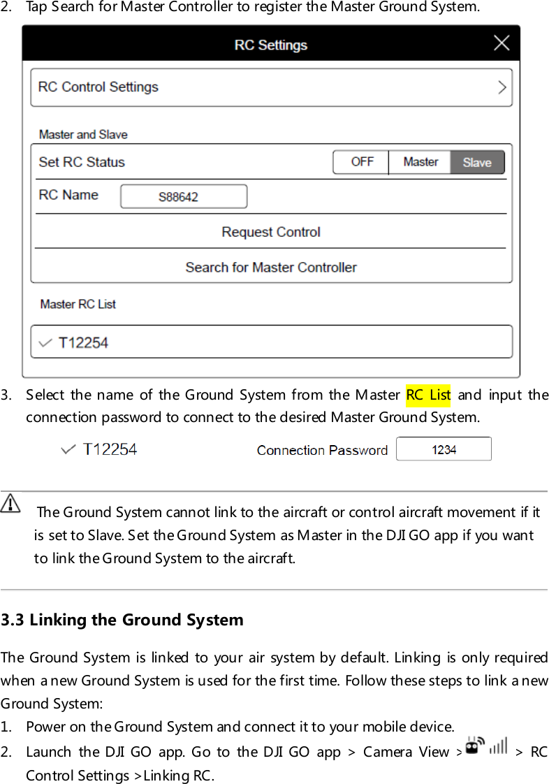 2. Tap S earch for Master Controller to register the Master Ground System.  3. S elec t th e n ame of th e Ground System from the M aster RC List and input the connection password to connect to the desired Master Ground System.       Th e Ground System cannot link to the aircraft or con trol aircraft movement if it is set to Slave. Set the Ground System as M aster in the DJI GO app if you want to link the Ground System to the aircraft.  3.3 Linking the Ground System The Ground System is linked to your air system by default. Linking is only required when a new Ground System is used for the first time. Follow these steps to link a new Ground System: 1. Power on the Ground System and connect it to your mobile device. 2. Launch the DJI GO app. Go to the DJI GO app &gt; Camera View &gt; &gt; RC Control Settings &gt;Linking RC. 