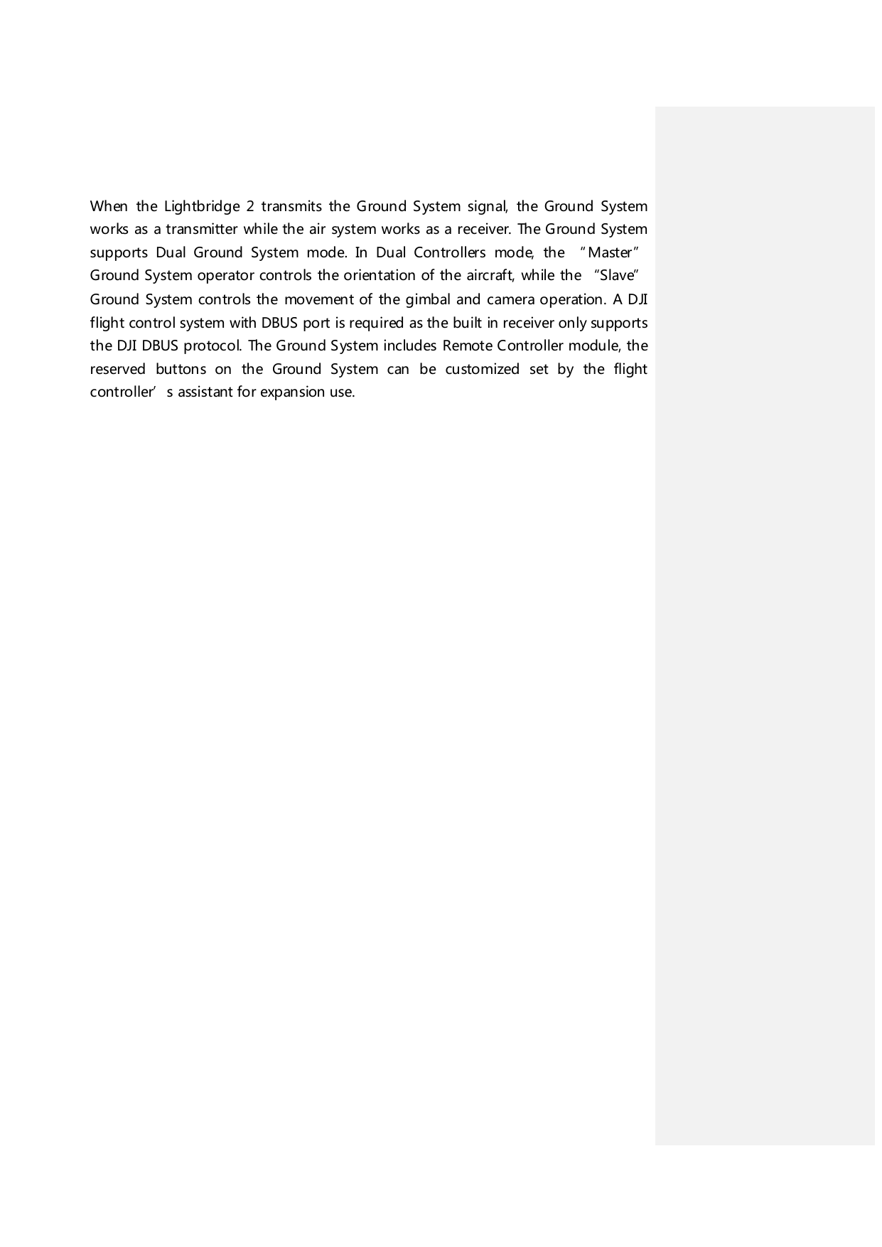 When the Lightbridge 2 transmits the G round S ystem signal, the Ground System works as a transmitter while the air system works as a receiver. The Ground System supports Dual Ground System mode. In Du al Con tro llers mod e, th e “M ast er ” Ground System operator controls the orientation of the aircraft, while the “Slave” Ground System controls the movement of the gimbal and camera operation. A DJI flight control system with DBUS port is required as the built in receiver only supports the DJI DBUS protocol. The Ground System includes Remote Controller module, th e reserved buttons on the Ground System c an  be customized set by the flight controller’s assistant for expansion use.    