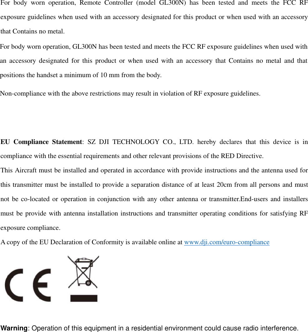 For body worn operation, Remote Controller (model GL300N) has been tested and meets the FCC RF exposure guidelines when used with an accessory designated for this product or when used with an accessory that Contains no metal.Non-compliance with the above restrictions may result in violation of RF exposure guidelines.   EU Compliance Statement: SZ DJI TECHNOLOGY CO., LTD. hereby declares that this device is in compliance with the essential requirements and other relevant provisions of the RED Directive. This Aircraft must be installed and operated in accordance with provide instructions and the antenna used for this transmitter must be installed to provide a separation distance of at least 20cm from all persons and must not be co-located or operation in conjunction with any other antenna or transmitter.End-users and installers must be provide with antenna installation instructions and transmitter operating conditions for satisfying RF exposure compliance. A copy of the EU Declaration of Conformity is available online at www.dji.com/euro-compliance   Warning: Operation of this equipment in a residential environment could cause radio interference.  For body worn operation, GL300N has been tested and meets the FCC RF exposure guidelines when used with an accessory designated for this product or when used with an accessory that Contains no metal and that positions the handset a minimum of 10 mm from the body. 