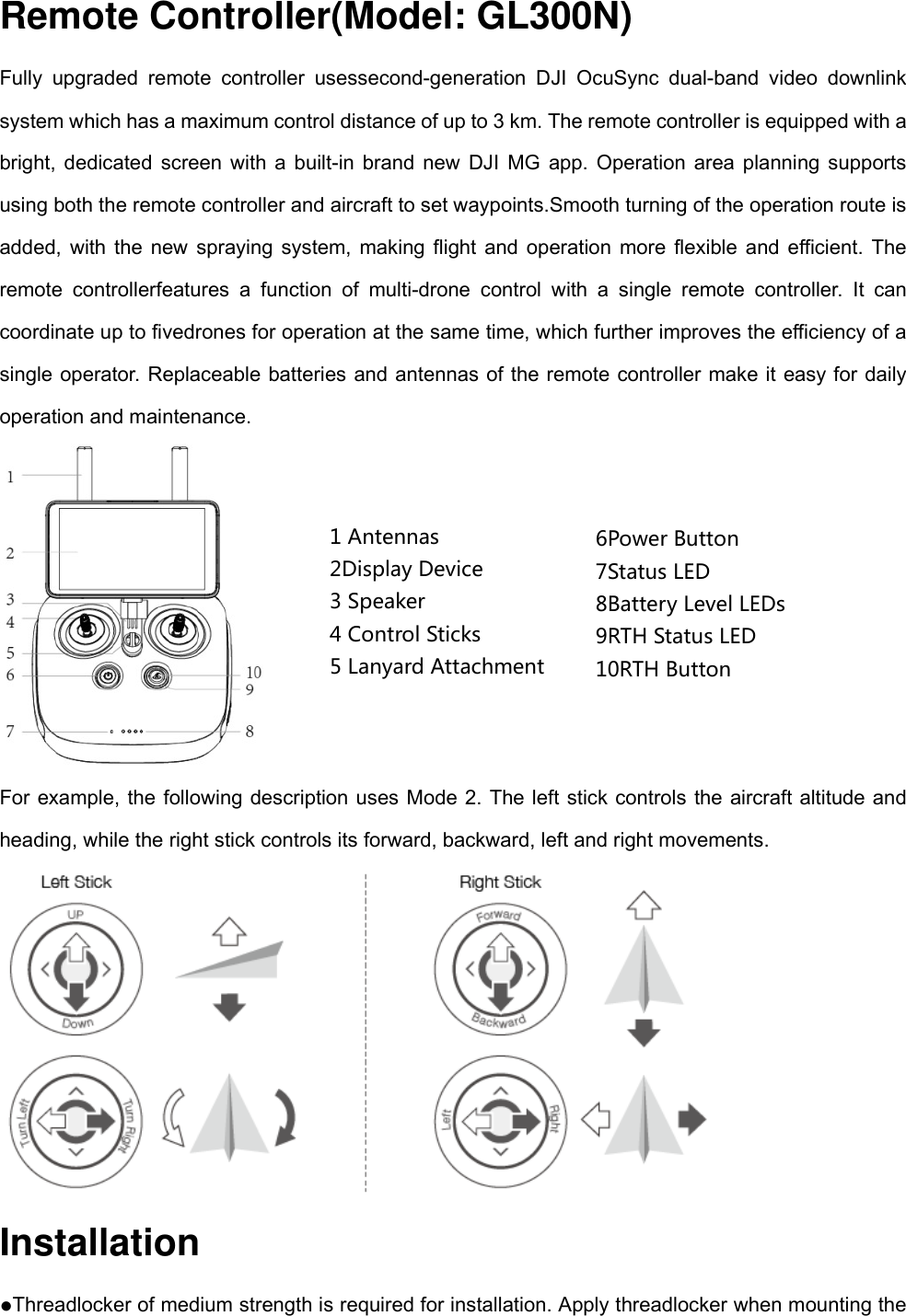 Remote Controller(Model: GL300N) Fully upgraded remote controller usessecond-generation DJI OcuSync dual-band video downlink system which has a maximum control distance of up to 3 km. The remote controller is equipped with a bright, dedicated screen with a built-in brand new DJI MG app. Operation area planning supports using both the remote controller and aircraft to set waypoints.Smooth turning of the operation route is added, with the new spraying system, making flight and operation more flexible and efficient. The remote controllerfeatures a function of multi-drone control with a single remote controller. It can coordinate up to fivedrones for operation at the same time, which further improves the efficiency of a single operator. Replaceable batteries and antennas of the remote controller make it easy for daily operation and maintenance.  For example, the following description uses Mode 2. The left stick controls the aircraft altitude and heading, while the right stick controls its forward, backward, left and right movements.  Installation ●Threadlocker of medium strength is required for installation. Apply threadlocker when mounting the 6PowerButton7StatusLED8BatteryLevelLEDs9RTHStatusLED10RTHButton1Antennas2DisplayDevice3Speaker4ControlSticks5LanyardAttachment