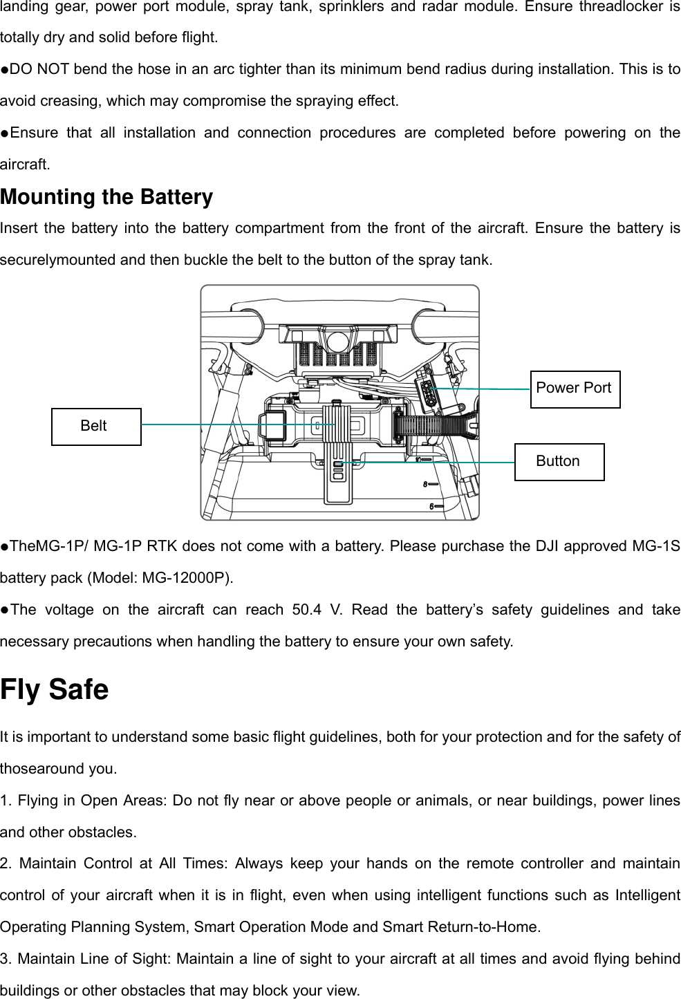 landing gear, power port module, spray tank, sprinklers and radar module. Ensure threadlocker is totally dry and solid before flight.   ●DO NOT bend the hose in an arc tighter than its minimum bend radius during installation. This is to avoid creasing, which may compromise the spraying effect.   ●Ensure that all installation and connection procedures are completed before powering on the aircraft. Mounting the Battery Insert the battery into the battery compartment from the front of the aircraft. Ensure the battery is securelymounted and then buckle the belt to the button of the spray tank.  ●TheMG-1P/ MG-1P RTK does not come with a battery. Please purchase the DJI approved MG-1S battery pack (Model: MG-12000P).   ●The voltage on the aircraft can reach 50.4 V. Read the battery’s safety guidelines and take necessary precautions when handling the battery to ensure your own safety. Fly Safe It is important to understand some basic flight guidelines, both for your protection and for the safety of thosearound you. 1. Flying in Open Areas: Do not fly near or above people or animals, or near buildings, power lines and other obstacles.   2. Maintain Control at All Times: Always keep your hands on the remote controller and maintain control of your aircraft when it is in flight, even when using intelligent functions such as Intelligent Operating Planning System, Smart Operation Mode and Smart Return-to-Home.   3. Maintain Line of Sight: Maintain a line of sight to your aircraft at all times and avoid flying behind buildings or other obstacles that may block your view.   Power Port Belt Button 