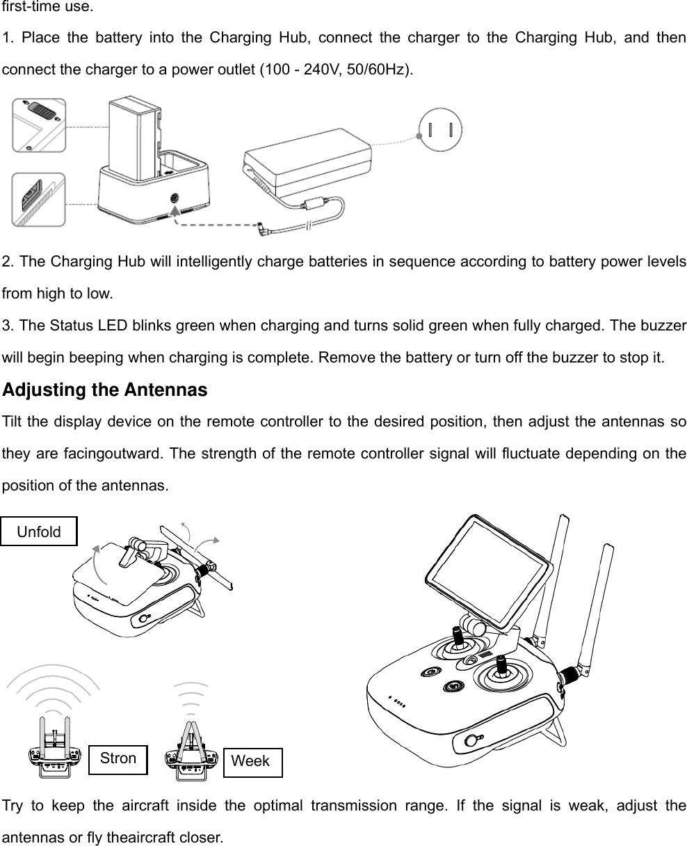 first-time use.   1. Place the battery into the Charging Hub, connect the charger to the Charging Hub, and then connect the charger to a power outlet (100 - 240V, 50/60Hz).  2. The Charging Hub will intelligently charge batteries in sequence according to battery power levels from high to low.   3. The Status LED blinks green when charging and turns solid green when fully charged. The buzzer will begin beeping when charging is complete. Remove the battery or turn off the buzzer to stop it. Adjusting the Antennas Tilt the display device on the remote controller to the desired position, then adjust the antennas so they are facingoutward. The strength of the remote controller signal will fluctuate depending on the position of the antennas.  Try to keep the aircraft inside the optimal transmission range. If the signal is weak, adjust the antennas or fly theaircraft closer. Unfold Stron Week 