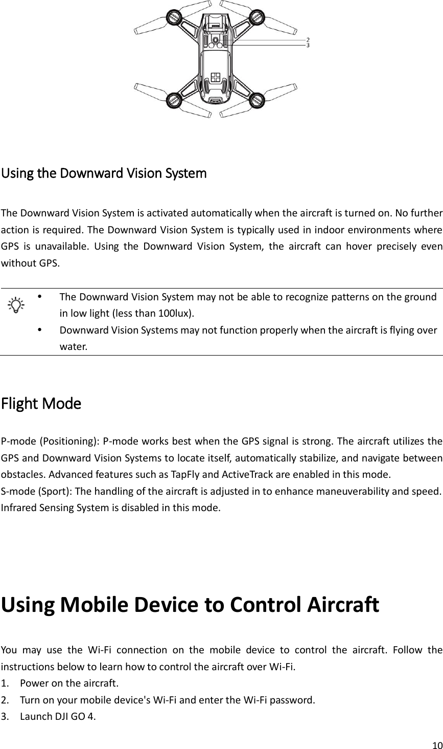 10    Using the Downward Vision System The Downward Vision System is activated automatically when the aircraft is turned on. No further action is required. The Downward Vision System is typically used in indoor environments where GPS  is  unavailable.  Using  the  Downward  Vision  System,  the  aircraft  can  hover  precisely  even without GPS.    The Downward Vision System may not be able to recognize patterns on the ground in low light (less than 100lux).  Downward Vision Systems may not function properly when the aircraft is flying over water.  Flight Mode P-mode (Positioning): P-mode works best when the GPS signal is strong. The aircraft utilizes the GPS and Downward Vision Systems to locate itself, automatically stabilize, and navigate between obstacles. Advanced features such as TapFly and ActiveTrack are enabled in this mode. S-mode (Sport): The handling of the aircraft is adjusted in to enhance maneuverability and speed. Infrared Sensing System is disabled in this mode.   Using Mobile Device to Control Aircraft You  may  use  the  Wi-Fi  connection  on  the  mobile  device  to  control  the  aircraft.  Follow  the instructions below to learn how to control the aircraft over Wi-Fi. 1. Power on the aircraft. 2. Turn on your mobile device&apos;s Wi-Fi and enter the Wi-Fi password.   3. Launch DJI GO 4.   