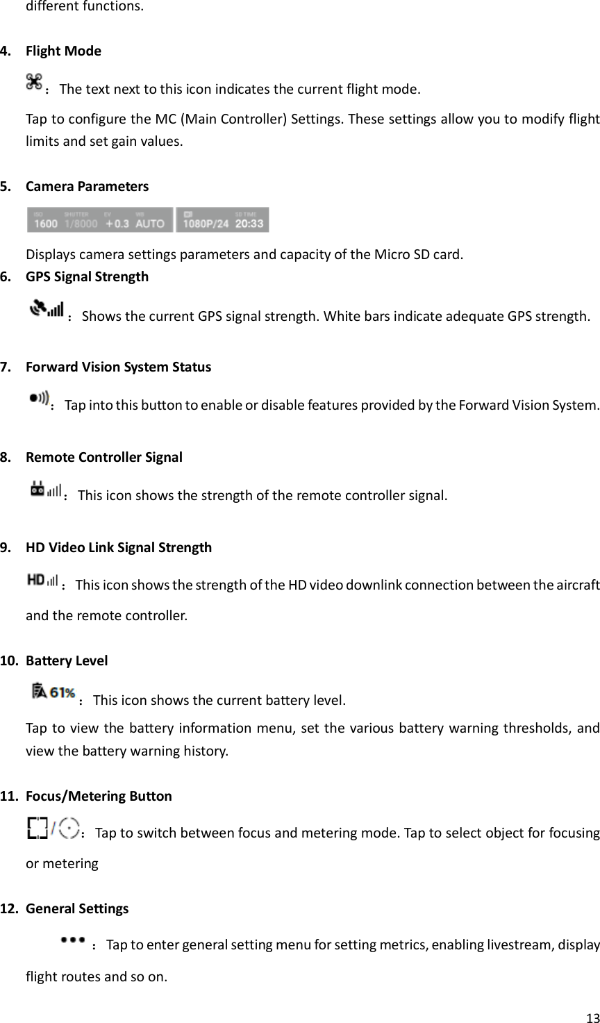 13  different functions.  4. Flight Mode ：The text next to this icon indicates the current flight mode. Tap to configure the MC (Main Controller) Settings. These settings allow you to modify flight limits and set gain values.  5. Camera Parameters  Displays camera settings parameters and capacity of the Micro SD card. 6. GPS Signal Strength ：Shows the current GPS signal strength. White bars indicate adequate GPS strength.  7. Forward Vision System Status ：Tap into this button to enable or disable features provided by the Forward Vision System.  8. Remote Controller Signal ：This icon shows the strength of the remote controller signal.  9. HD Video Link Signal Strength ：This icon shows the strength of the HD video downlink connection between the aircraft and the remote controller.  10. Battery Level ：This icon shows the current battery level. Tap to view the battery information menu, set the various battery warning thresholds, and view the battery warning history.  11. Focus/Metering Button ：Tap to switch between focus and metering mode. Tap to select object for focusing or metering  12. General Settings ：Tap to enter general setting menu for setting metrics, enabling livestream, display flight routes and so on. 