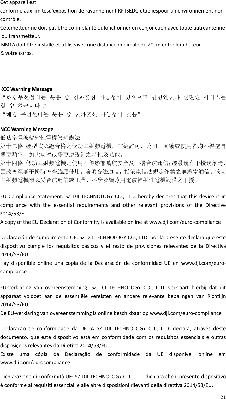 21      KCC Warning Message “해당무선설비는 운용 중 전파혼신 가능성이 있으므로 인명안전과 관련된 서비스는 할 수 없습니다 .” “해당 무선설비는 운용 중 전파혼신 가능성이 있음”  NCC Warning Message 低功率電波輻射性電機管理辦法 第十二條 經型式認證合格之低功率射頻電機，非經許可，公司、商號或使用者均不得擅自變更頻率、加大功率或變更原設計之特性及功能。 第十四條 低功率射頻電機之使用不得影響飛航安全及干擾合法通信；經發現有干擾現象時，應改善至無干擾時方得繼續使用。前項合法通信，指依電信法規定作業之無線電通信。低功率射頻電機須忍受合法通信或工業、科學及醫療用電波輻射性電機設備之干擾。  EU Compliance  Statement:  SZ DJI  TECHNOLOGY CO., LTD. hereby declares  that this device is in compliance  with  the  essential  requirements  and  other  relevant  provisions  of  the  Directive  A copy of the EU Declaration of Conformity is available online at www.dji.com/euro-compliance  Declaración de cumplimiento UE: SZ DJI TECHNOLOGY CO., LTD. por la presente declara que este dispositivo  cumple  los  requisitos  básicos  y  el  resto  de  provisiones  relevantes  de  la Directiva  Hay  disponible  online  una  copia  de  la  Declaración  de  conformidad  UE  en  www.dji.com/euro-compliance  EU-verklaring  van  overeenstemming:  SZ  DJI  TECHNOLOGY  CO.,  LTD.  verklaart  hierbij  dat  dit apparaat  voldoet  aan  de  essentiële  vereisten  en  andere  relevante  bepalingen  van  Richtlijn 2014/53/EU. De EU-verklaring van overeenstemming is online beschikbaar op www.dji.com/euro-compliance  Declaração  de  conformidade  da  UE:  A  SZ  DJI  TECHNOLOGY  CO.,  LTD.  declara,  através  deste documento,  que  este  dispositivo  está  em  conformidade  com  os  requisitos  essenciais  e  outras disposições relevantes da Diretiva 2014/53/EU. Existe  uma  cópia  da  Declaração  de  conformidade  da  UE  disponível  online  em www.dji.com/eurocompliance  Dichiarazione di conformità UE: SZ DJI TECHNOLOGY CO., LTD. dichiara che il presente dispositivo è conforme ai requisiti essenziali e alle altre disposizioni rilevanti della direttiva 2014/53/EU. 2014/53/EU.2014/53/EU.Cet appareil estconforme aux limitesd&apos;exposition de rayonnement RF ISEDC établiespour un environnement non contrôlé.Cetémetteur ne doit pas être co-implanté oufonctionner en conjonction avec toute autreantenneou transmetteur.doit être installé et utiliséavec une distance minimale de 20cm entre leradiateur &amp; votre corps.MM1A