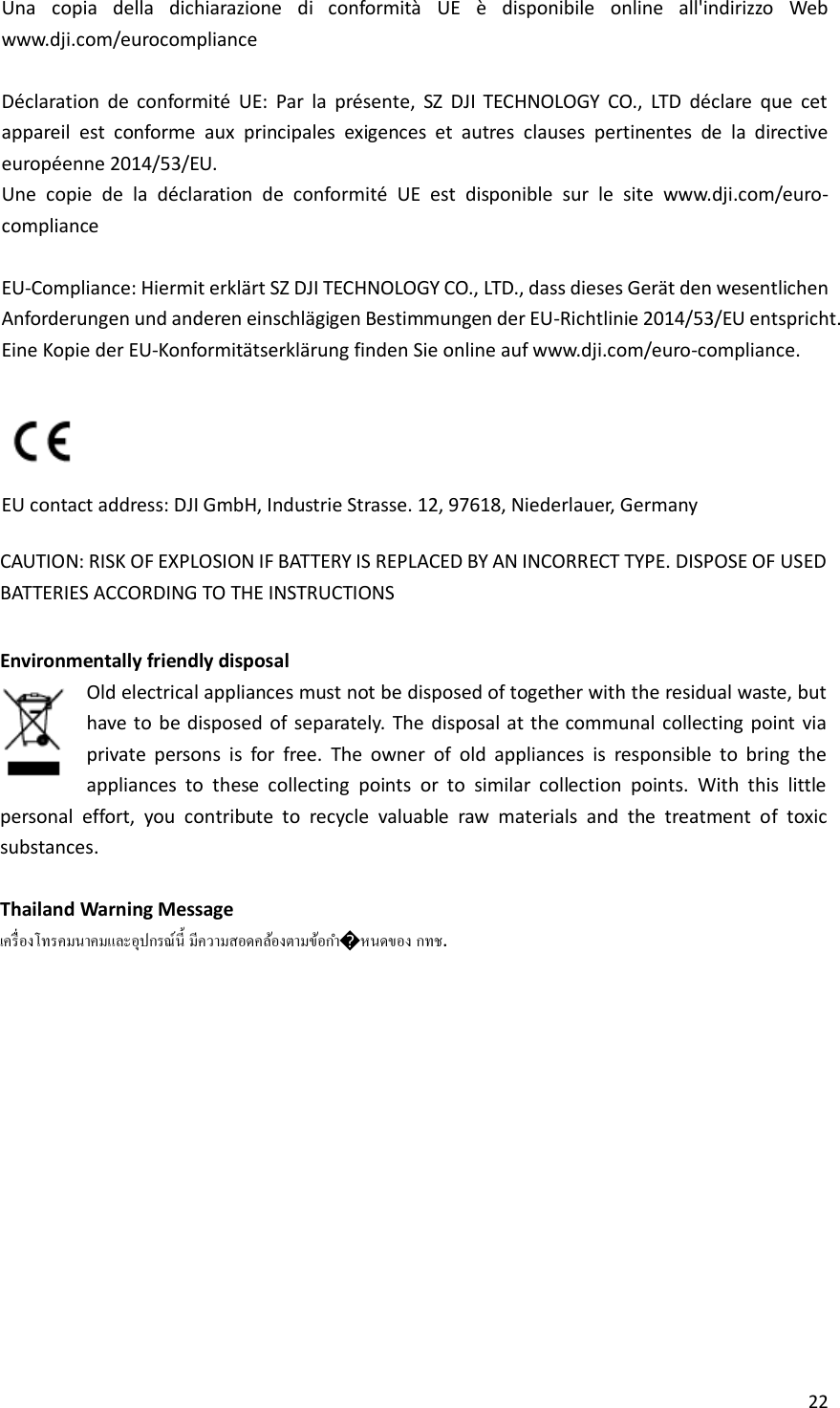 22  Una  copia  della  dichiarazione  di  conformità  UE  è  disponibile  online  all&apos;indirizzo  Web www.dji.com/eurocompliance  Déclaration  de  conformité  UE:  Par  la  présente,  SZ  DJI  TECHNOLOGY  CO.,  LTD  déclare  que  cet appareil  est  conforme  aux  principales  exigences  et  autres  clauses  pertinentes  de  la  directive européenne 2014/53/EU. Une  copie  de  la  déclaration  de  conformité  UE  est  disponible  sur  le  site  www.dji.com/euro-compliance  EU-Compliance: Hiermit erklärt SZ DJI TECHNOLOGY CO., LTD., dass dieses Gerät den wesentlichen Anforderungen und anderen einschlägigen Bestimmungen der EU-Richtlinie 2014/53/EU entspricht. Eine Kopie der EU-Konformitätserklärung finden Sie online auf www.dji.com/euro-compliance.   EU contact address: DJI GmbH, Industrie Strasse. 12, 97618, Niederlauer, Germany  CAUTION: RISK OF EXPLOSION IF BATTERY IS REPLACED BY AN INCORRECT TYPE. DISPOSE OF USED BATTERIES ACCORDING TO THE INSTRUCTIONS  Environmentally friendly disposal Old electrical appliances must not be disposed of together with the residual waste, but have to  be disposed  of separately.  The  disposal at the communal collecting point  via private  persons  is  for  free.  The  owner  of  old  appliances  is  responsible  to  bring  the appliances  to  these  collecting  points  or  to  similar  collection  points.  With  this  little personal  effort,  you  contribute  to  recycle  valuable  raw  materials  and  the  treatment  of  toxic substances.  Thailand Warning Message  � . 