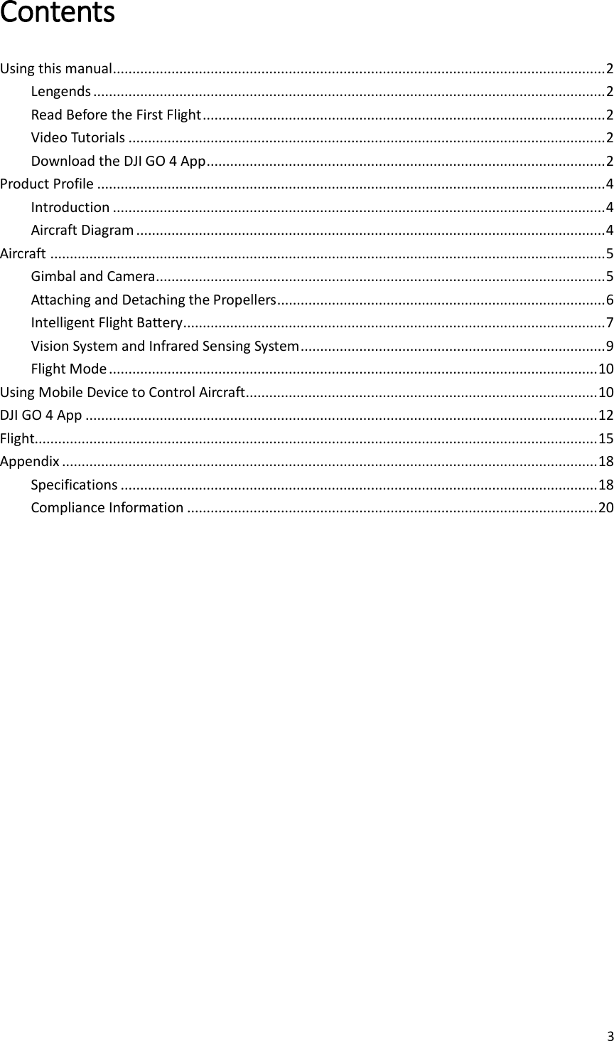 3  Contents  Using this manual .............................................................................................................................. 2 Lengends ................................................................................................................................... 2 Read Before the First Flight ....................................................................................................... 2 Video Tutorials .......................................................................................................................... 2 Download the DJI GO 4 App ...................................................................................................... 2 Product Profile .................................................................................................................................. 4 Introduction .............................................................................................................................. 4 Aircraft Diagram ........................................................................................................................ 4 Aircraft .............................................................................................................................................. 5 Gimbal and Camera ................................................................................................................... 5 Attaching and Detaching the Propellers .................................................................................... 6 Intelligent Flight Battery ............................................................................................................ 7 Vision System and Infrared Sensing System .............................................................................. 9 Flight Mode ............................................................................................................................. 10 Using Mobile Device to Control Aircraft.......................................................................................... 10 DJI GO 4 App ................................................................................................................................... 12 Flight................................................................................................................................................ 15 Appendix ......................................................................................................................................... 18 Specifications .......................................................................................................................... 18 Compliance Information ......................................................................................................... 20    