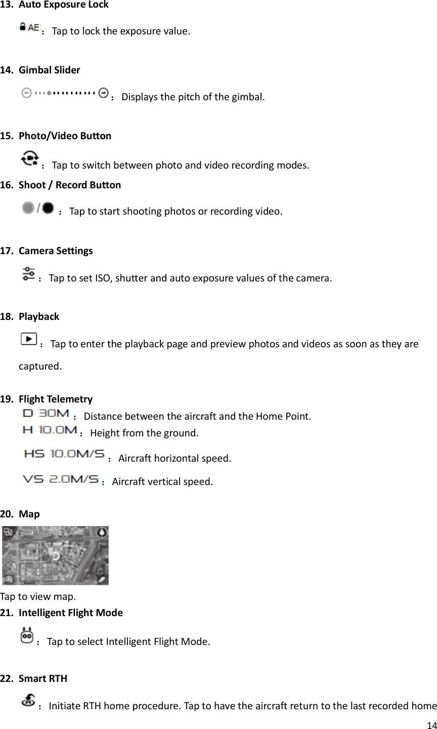 14   13. Auto Exposure Lock ：Tap to lock the exposure value.  14. Gimbal Slider ：Displays the pitch of the gimbal.  15. Photo/Video Button ：Tap to switch between photo and video recording modes. 16. Shoot / Record Button ：Tap to start shooting photos or recording video.  17. Camera Settings ：Tap to set ISO, shutter and auto exposure values of the camera.  18. Playback ：Tap to enter the playback page and preview photos and videos as soon as they are captured.  19. Flight Telemetry ：Distance between the aircraft and the Home Point. ：Height from the ground. ：Aircraft horizontal speed. ：Aircraft vertical speed.  20. Map    Tap to view map. 21. Intelligent Flight Mode ：Tap to select Intelligent Flight Mode.  22. Smart RTH ：Initiate RTH home procedure. Tap to have the aircraft return to the last recorded home 