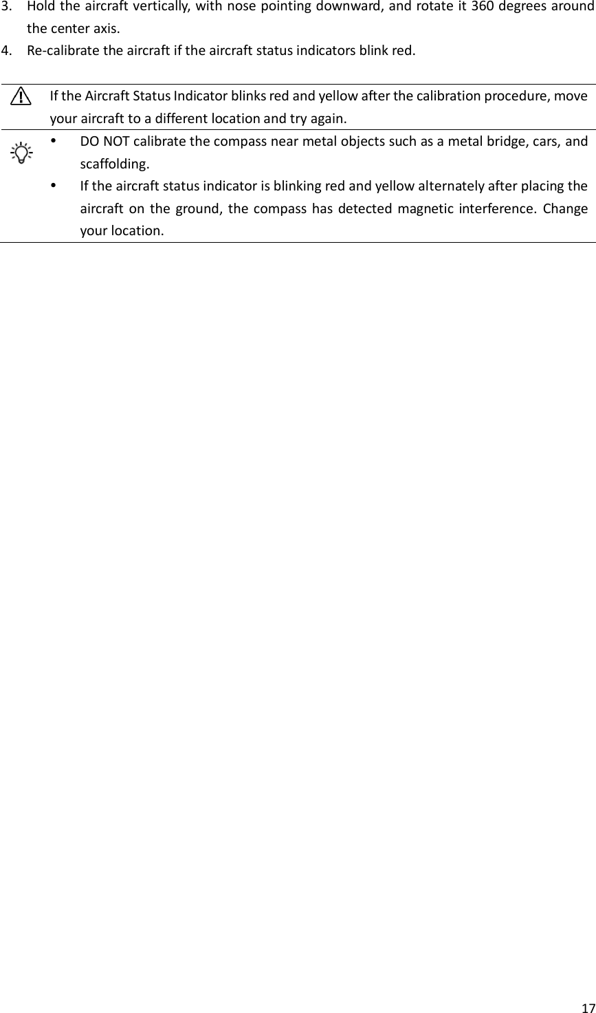 17  3. Hold the aircraft vertically, with nose pointing downward, and rotate it 360 degrees around the center axis. 4. Re-calibrate the aircraft if the aircraft status indicators blink red.   If the Aircraft Status Indicator blinks red and yellow after the calibration procedure, move your aircraft to a different location and try again.   DO NOT calibrate the compass near metal objects such as a metal bridge, cars, and scaffolding.  If the aircraft status indicator is blinking red and yellow alternately after placing the aircraft  on  the  ground, the compass  has  detected magnetic interference.  Change your location.    