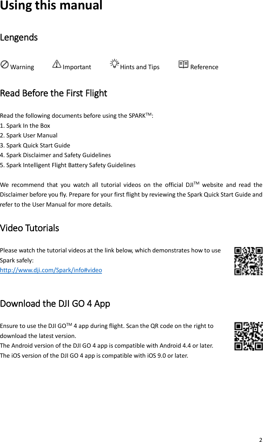 2  Using this manual Lengends Warning     Important      Hints and Tips      Reference Read Before the First Flight Read the following documents before using the SPARKTM: 1. Spark In the Box 2. Spark User Manual 3. Spark Quick Start Guide 4. Spark Disclaimer and Safety Guidelines 5. Spark Intelligent Flight Battery Safety Guidelines  We  recommend  that  you  watch  all  tutorial  videos  on  the  official  DJITM  website  and  read  the Disclaimer before you fly. Prepare for your first flight by reviewing the Spark Quick Start Guide and refer to the User Manual for more details. Video Tutorials Please watch the tutorial videos at the link below, which demonstrates how to use   Spark safely: http://www.dji.com/Spark/info#video  Download the DJI GO 4 App Ensure to use the DJI GOTM 4 app during flight. Scan the QR code on the right to   download the latest version. The Android version of the DJI GO 4 app is compatible with Android 4.4 or later. The iOS version of the DJI GO 4 app is compatible with iOS 9.0 or later.    