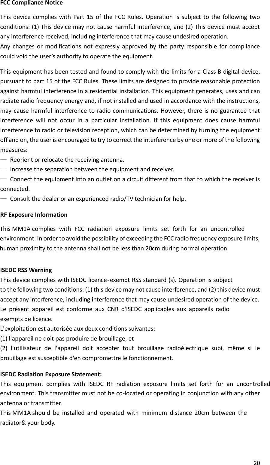 20   FCC Compliance Notice  This  device  complies  with  Part  15  of  the  FCC  Rules.  Operation  is  subject  to  the  following  two conditions: (1) This device may not cause harmful interference, and (2) This device must accept any interference received, including interference that may cause undesired operation. Any  changes  or  modifications  not  expressly  approved  by  the  party  responsible  for  compliance could void the user’s authority to operate the equipment.  This equipment has been tested and found to comply with the limits for a Class B digital device, pursuant to part 15 of the FCC Rules. These limits are designed to provide reasonable protection against harmful interference in a residential installation. This equipment generates, uses and can radiate radio frequency energy and, if not installed and used in accordance with the instructions, may  cause harmful  interference to  radio communications.  However,  there is no  guarantee that interference  will  not  occur  in  a  particular  installation.  If  this  equipment  does  cause  harmful interference to radio or television reception, which can be determined by turning the equipment off and on, the user is encouraged to try to correct the interference by one or more of the following measures: — Reorient or relocate the receiving antenna. — Increase the separation between the equipment and receiver. — Connect the equipment into an outlet on a circuit different from that to which the receiver is connected. — Consult the dealer or an experienced radio/TV technician for help.  RF Exposure Information   ISEDC RSS Warning This device complies with ISEDC licence-exempt RSS standard (s). Operation is subject to the following two conditions: (1) this device may not cause interference, and (2) this device must accept any interference, including interference that may cause undesired operation of the device. Le  présent  appareil  est  conforme  aux  CNR  d&apos;ISEDC  applicables  aux  appareils  radio exempts de licence. L&apos;exploitation est autorisée aux deux conditions suivantes: (1) l&apos;appareil ne doit pas produire de brouillage, et (2)  l&apos;utilisateur  de  l&apos;appareil  doit  accepter  tout  brouillage  radioélectrique  subi,  même  si  le brouillage est susceptible d&apos;en compromettre le fonctionnement.  ISEDC Radiation Exposure Statement: This  equipment  complies  with  ISEDC  RF  radiation  exposure  limits  set  forth  for  an  uncontrolled This MM1A complies  with  FCC  radiation  exposure  limits  set  forth  for  an  uncontrolled environment. In order to avoid the possibility of exceeding the FCC radio frequency exposure limits, human proximity to the antenna shall not be less than 20cm during normal operation.environment. This transmitter must not be co-located or operating in conjunction with any other antenna or transmitter.This MM1A should  be  installed  and  operated  with  minimum  distance  20cm  between  the radiator&amp; your body.