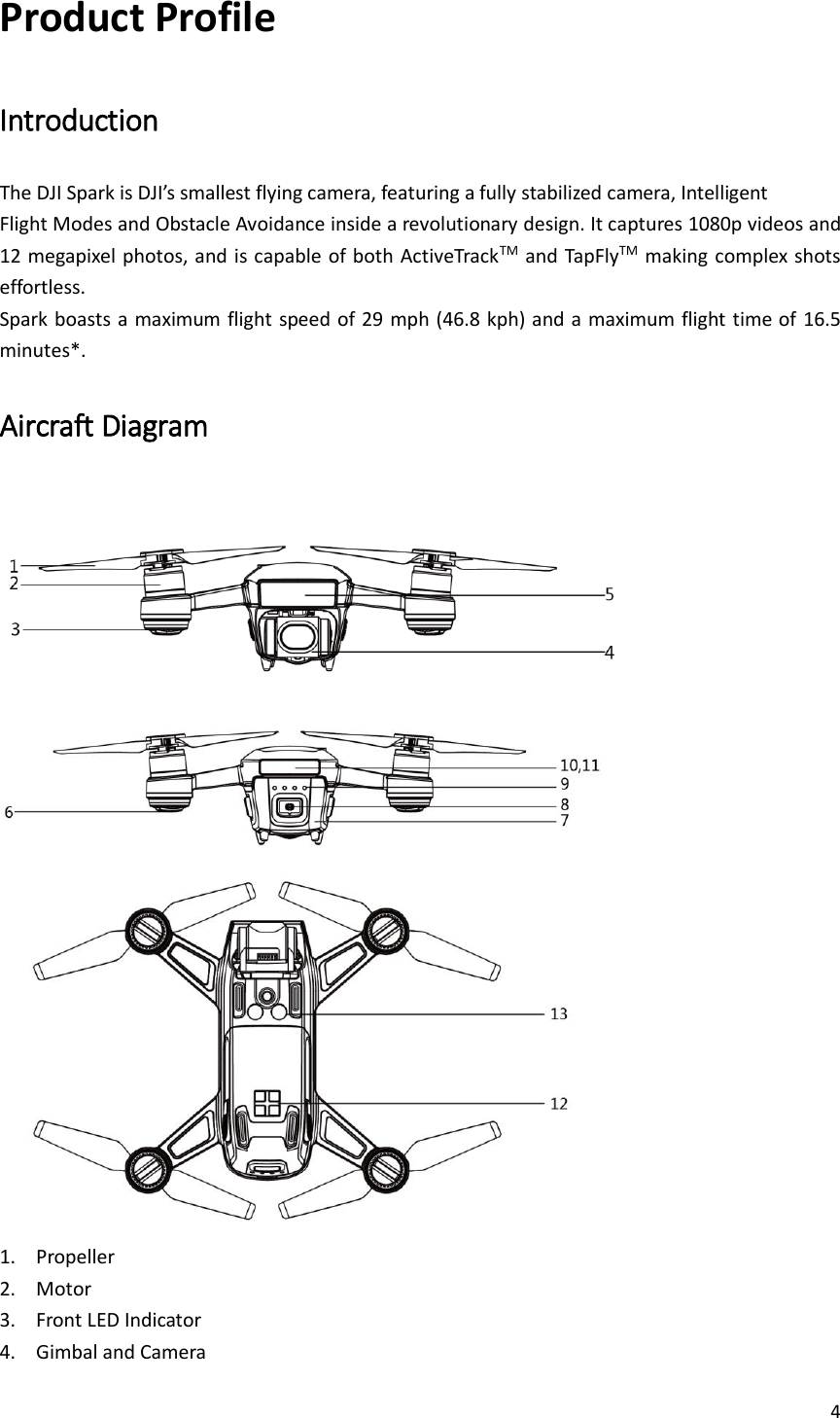 4  Product Profile Introduction The DJI Spark is DJI’s smallest flying camera, featuring a fully stabilized camera, Intelligent Flight Modes and Obstacle Avoidance inside a revolutionary design. It captures 1080p videos and 12 megapixel photos, and is capable of both ActiveTrackTM  and TapFlyTM making complex shots effortless. Spark boasts a maximum flight speed of 29 mph (46.8 kph) and a maximum flight time of 16.5 minutes*. Aircraft Diagram    1. Propeller 2. Motor 3. Front LED Indicator 4. Gimbal and Camera 