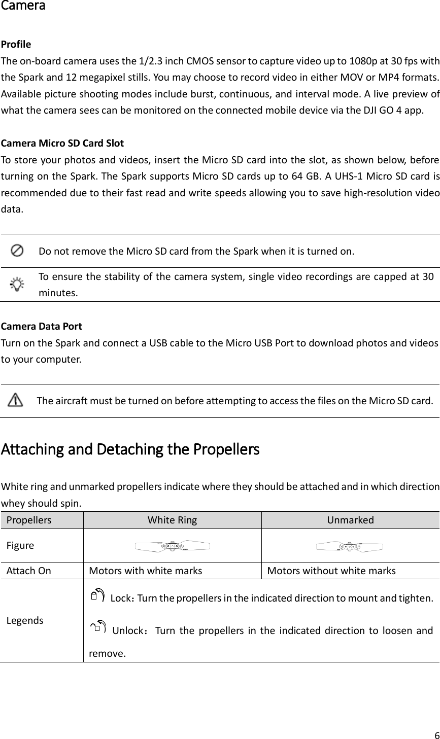 6  Camera Profile The on-board camera uses the 1/2.3 inch CMOS sensor to capture video up to 1080p at 30 fps with the Spark and 12 megapixel stills. You may choose to record video in either MOV or MP4 formats. Available picture shooting modes include burst, continuous, and interval mode. A live preview of what the camera sees can be monitored on the connected mobile device via the DJI GO 4 app.  Camera Micro SD Card Slot To store your photos and videos, insert the Micro SD card into the slot, as shown below, before turning on the Spark. The Spark supports Micro SD cards up to 64 GB. A UHS-1 Micro SD card is recommended due to their fast read and write speeds allowing you to save high-resolution video data.     Do not remove the Micro SD card from the Spark when it is turned on.  To ensure the stability of the camera system, single video recordings are capped at 30 minutes.  Camera Data Port Turn on the Spark and connect a USB cable to the Micro USB Port to download photos and videos to your computer.   The aircraft must be turned on before attempting to access the files on the Micro SD card. Attaching and Detaching the Propellers White ring and unmarked propellers indicate where they should be attached and in which direction whey should spin. Propellers White Ring Unmarked Figure   Attach On Motors with white marks Motors without white marks Legends   Lock：Turn the propellers in the indicated direction to mount and tighten.   Unlock：Turn  the  propellers  in the  indicated  direction  to  loosen  and remove. 