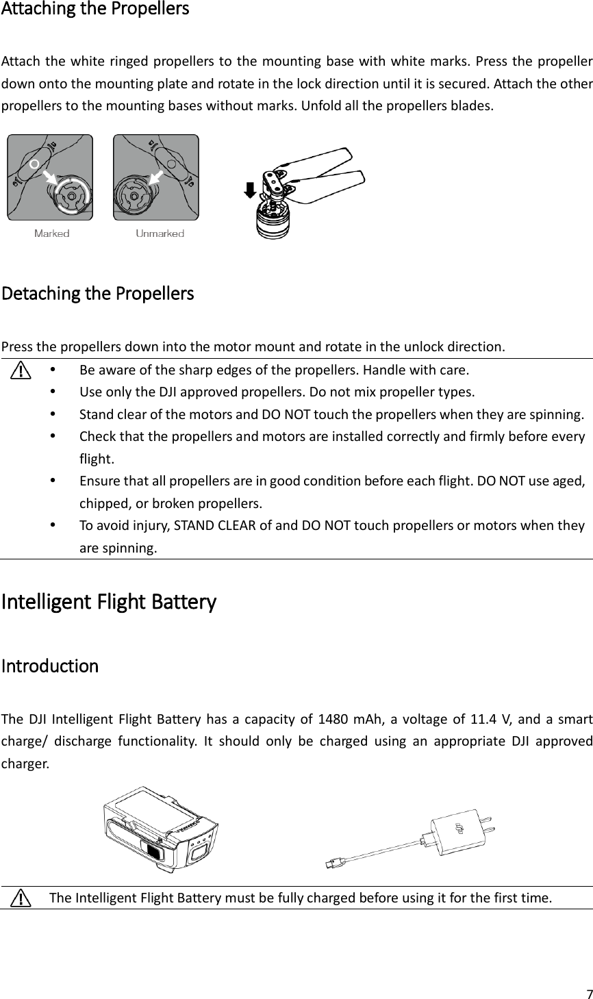 7  Attaching the Propellers Attach the white ringed propellers to the mounting base with white marks. Press the propeller down onto the mounting plate and rotate in the lock direction until it is secured. Attach the other propellers to the mounting bases without marks. Unfold all the propellers blades.        Detaching the Propellers Press the propellers down into the motor mount and rotate in the unlock direction.   Be aware of the sharp edges of the propellers. Handle with care.  Use only the DJI approved propellers. Do not mix propeller types.  Stand clear of the motors and DO NOT touch the propellers when they are spinning.  Check that the propellers and motors are installed correctly and firmly before every flight.  Ensure that all propellers are in good condition before each flight. DO NOT use aged, chipped, or broken propellers.  To avoid injury, STAND CLEAR of and DO NOT touch propellers or motors when they are spinning. Intelligent Flight Battery Introduction The DJI Intelligent Flight Battery has  a  capacity  of  1480  mAh,  a  voltage  of  11.4 V, and a  smart charge/  discharge  functionality.  It  should  only  be  charged  using  an  appropriate  DJI  approved charger.                The Intelligent Flight Battery must be fully charged before using it for the first time. 