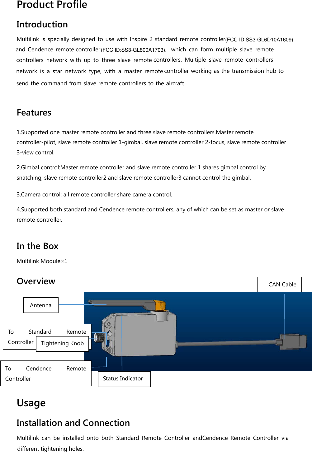 Product Profile Introduction Multilink is specially designed to use with Inspire 2 standard remote controller controllercontrollers. Multiple slave remote controllers network is a star network type, with a master remote controller working as the transmission hub to send the command from slave remote controllers to the aircraft.  Features 1.Supported one master remote controller and three slave remote controllers.Master remote controller-pilot, slave remote controller 1-gimbal, slave remote controller 2-focus, slave remote controller 3-view control. 2.Gimbal control:Master remote controller and slave remote controller 1 shares gimbal control by snatching, slave remote controller2 and slave remote controller3 cannot control the gimbal. 3.Camera control: all remote controller share camera control. 4.Supported both standard and Cendence remote controllers, any of which can be set as master or slave remote controller.  In the Box Multilink Module×1  Overview    Usage Installation and Connection Multilink can be installed onto both Standard Remote Controller andCendence Remote Controller via To Standard Remote Controller To Cendence Remo te Controller Antenna Tightening Knob CAN Cable Status Indicator different tightening holes. (FCC ID:SS3-GL800A1703).(FCC ID:SS3-GL6D10A1609)and Cendence remote controllers network with up to three slave remote which can form multiple slave remote 