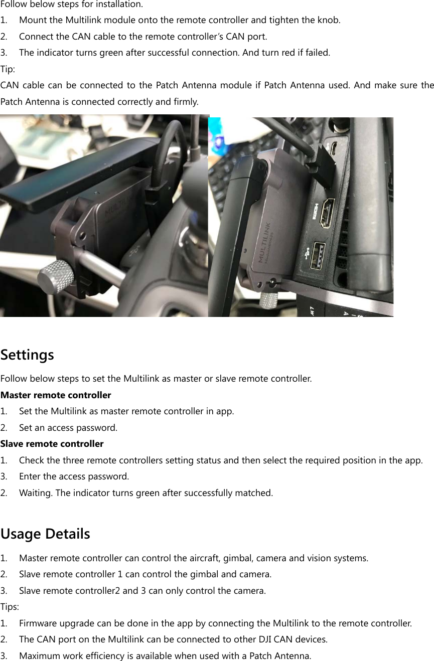 Follow below steps for installation. 1. Mount the Multilink module onto the remote controller and tighten the knob. 2. Connect the CAN cable to the remote controller’s CAN port. 3. The indicator turns green after successful connection. And turn red if failed. Tip: CAN cable can be connected to the Patch Antenna module if Patch Antenna used. And make sure the Patch Antenna is connected correctly and firmly.   Settings Follow below steps to set the Multilink as master or slave remote controller. Master remote controller 1. Set the Multilink as master remote controller in app. 2. Set an access password. Slave remote controller 1. Check the three remote controllers setting status and then select the required position in the app. 3. Enter the access password. 2. Waiting. The indicator turns green after successfully matched.  Usage Details 1. Master remote controller can control the aircraft, gimbal, camera and vision systems. 2. Slave remote controller 1 can control the gimbal and camera. 3. Slave remote controller2 and 3 can only control the camera. Tips: 1. Firmware upgrade can be done in the app by connecting the Multilink to the remote controller. 2. The CAN port on the Multilink can be connected to other DJI CAN devices.   3. Maximum work efficiency is available when used with a Patch Antenna.  