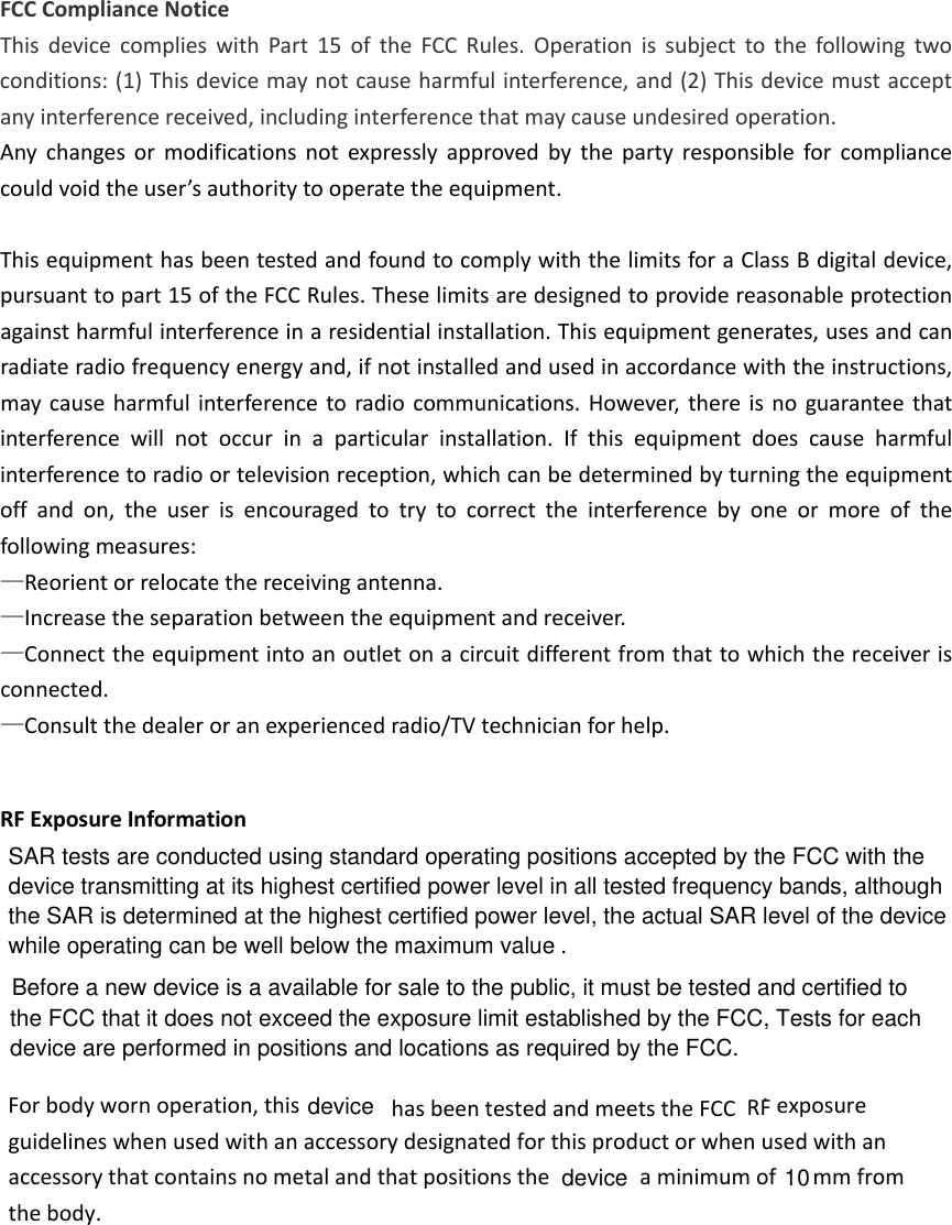 FCCComplianceNoticeThisdevicecomplieswithPart15oftheFCCRules.Operationissubjecttothefollowingtwoconditions:(1)Thisdevicemaynotcauseharmfulinterference,and(2)Thisdevicemustacceptanyinterferencereceived,includinginterferencethatmaycauseundesiredoperation.Anychangesormodificationsnotexpresslyapprovedbythepartyresponsibleforcompliancecouldvoidtheuser’sauthoritytooperatetheequipment.ThisequipmenthasbeentestedandfoundtocomplywiththelimitsforaClassBdigitaldevice,pursuanttopart15oftheFCCRules.Theselimitsaredesignedtoprovidereasonableprotectionagainstharmfulinterferenceinaresidentialinstallation.Thisequipmentgenerates,usesandcanradiateradiofrequencyenergyand,ifnotinstalledandusedinaccordancewiththeinstructions,maycauseharmfulinterferencetoradiocommunications.However,thereisnoguaranteethatinterferencewillnotoccurinaparticularinstallation.Ifthisequipmentdoescauseharmfulinterferencetoradioortelevisionreception,whichcanbedeterminedbyturningtheequipmentoffandon,theuserisencouragedtotrytocorrecttheinterferencebyoneormoreofthefollowingmeasures:—Reorientorrelocatethereceivingantenna.—Increasetheseparationbetweentheequipmentandreceiver.—Connecttheequipmentintoanoutletonacircuitdifferentfromthattowhichthereceiverisconnected.—Consultthedealeroranexperiencedradio/TVtechnicianforhelp.. Forbodywornoperation,this  hasbeentestedandmeetstheFCCRFexposureguidelineswhenusedwithanaccessorydesignatedforthisproductorwhenusedwithanaccessorythatcontainsnometalandthatpositionsthe aminimumof mm from thebody.RF Exposure Information            10devicedeviceSAR tests are conducted using standard operating positions accepted by the FCC with thedevice transmitting at its highest certified power level in all tested frequency bands, althoughthe SAR is determined at the highest certified power level, the actual SAR level of the devicewhile operating can be well below the maximum value .the FCC that it does not exceed the exposure limit established by the FCC, Tests for each device are performed in positions and locations as required by the FCC.Before a new device is a available for sale to the public, it must be tested and certified to