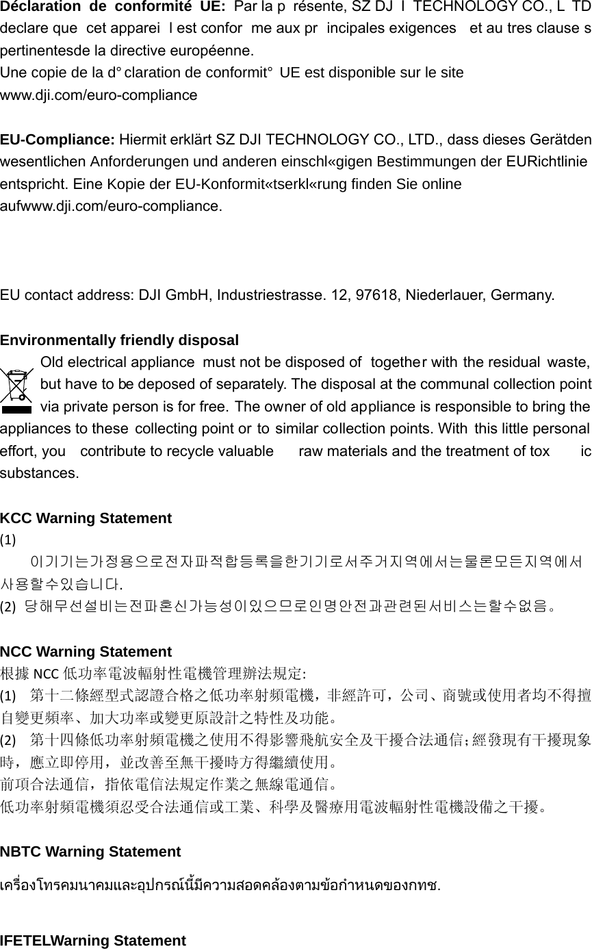 Déclaration de conformité UE: Par la p résente, SZ DJ I TECHNOLOGY CO., L TD declare que  cet apparei l est confor me aux pr incipales exigences  et au tres clause s pertinentesde la directive européenne. UneFRSLHGHODGpFODUDWLRQGHFRQIRUPLWp8(HVWGLVSRQLEOHVXUOHVLWH www.dji.com/euro-compliance  EU-Compliance: Hiermit erklärt SZ DJI TECHNOLOGY CO., LTD., dass dieses Gerätden wesentlichen$QIRUGHUXQJHQXQGDQGHUHQHLQVFKOlJLJHQ%HVWLPPXQJHQGHUEURichtlinie entspricht. Eine.RSLHGHU(8.RQIRUPLWlWVHUNOlUXQJILQGHQ6LHRQOLQH aufwww.dji.com/euro-compliance.  EU contact address: DJI GmbH, Industriestrasse. 12, 97618, Niederlauer, Germany.    Environmentally friendly disposal   Old electrical appliance  must not be disposed of  together with the residual  waste, but have to be deposed of separately. The disposal at the communal collection point via private person is for free. The owner of old appliance is responsible to bring the appliances to these collecting point or to similar collection points. With this little personal  effort, you  contribute to recycle valuable  raw materials and the treatment of tox ic substances.  KCC Warning Statement (1)이기기는가정용으로전자파적합등록을한기기로서주거지역에서는물론모든지역에서사용할수있습니다.(2)당해무선설비는전파혼신가능성이있으므로인명안전과관련된서비스는할수없음。  NCC Warning Statement 根據 NCC 低功率電波輻射性電機管理辦法規定:(1)第十二條經型式認證合格之低功率射頻電機，非經許可，公司、商號或使用者均不得擅自變更頻率、加大功率或變更原設計之特性及功能。(2)第十四條低功率射頻電機之使用不得影響飛航安全及干擾合法通信；經發現有干擾現象時，應立即停用，並改善至無干擾時方得繼續使用。前項合法通信，指依電信法規定作業之無線電通信。低功率射頻電機須忍受合法通信或工業、科學及醫療用電波輻射性電機設備之干擾。 NBTC Warning Statement เครื่องโทรคมนาคมและอุปกรณนี้มีความสอดคลองตามขอกําหนดของกทช.  IFETELWarning Statement 