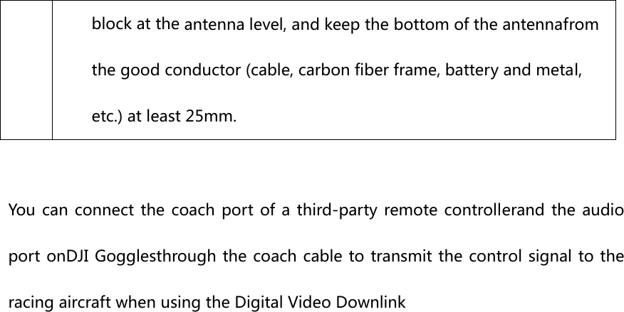 block at the antenna level, and keep the bottom of the antennafrom the good conductor (cable, carbon fiber frame, battery and metal, etc.) at least 25mm.  You  can  connect the coach port of a third-party remote controllerand  the audio port onDJI Gogglesthrough the coach cable to transmit the control signal to the racing aircraft when using the Digital Video Downlink    