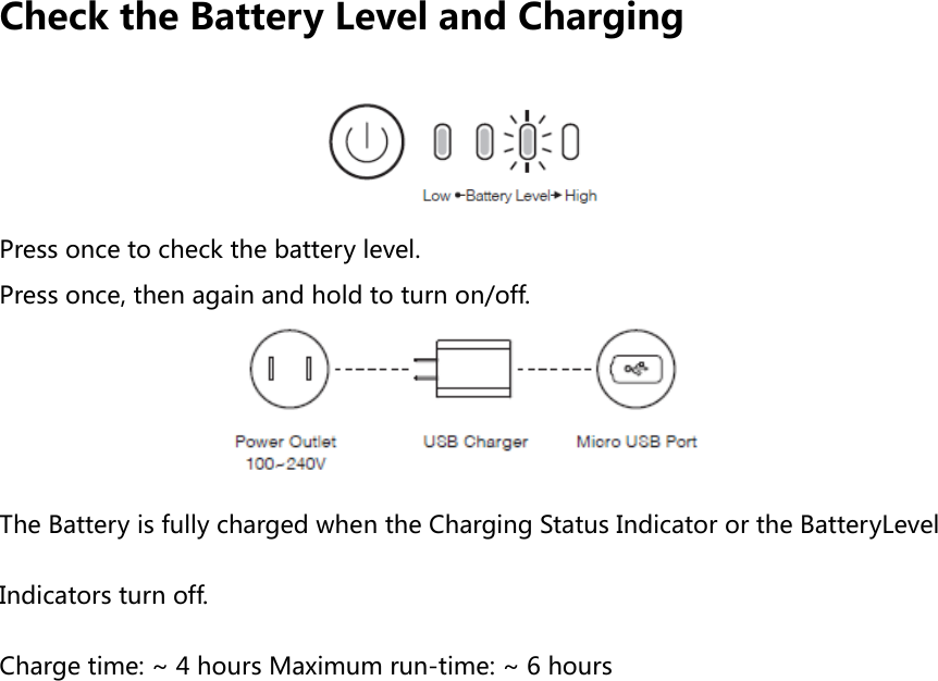 Check the Battery Level and Charging  Press once to check the battery level. Press once, then again and hold to turn on/off.  The Battery is fully charged when the Charging Status Indicator or the BatteryLevel Indicators turn off. Charge time: ~ 4 hours Maximum run-time: ~ 6 hours   