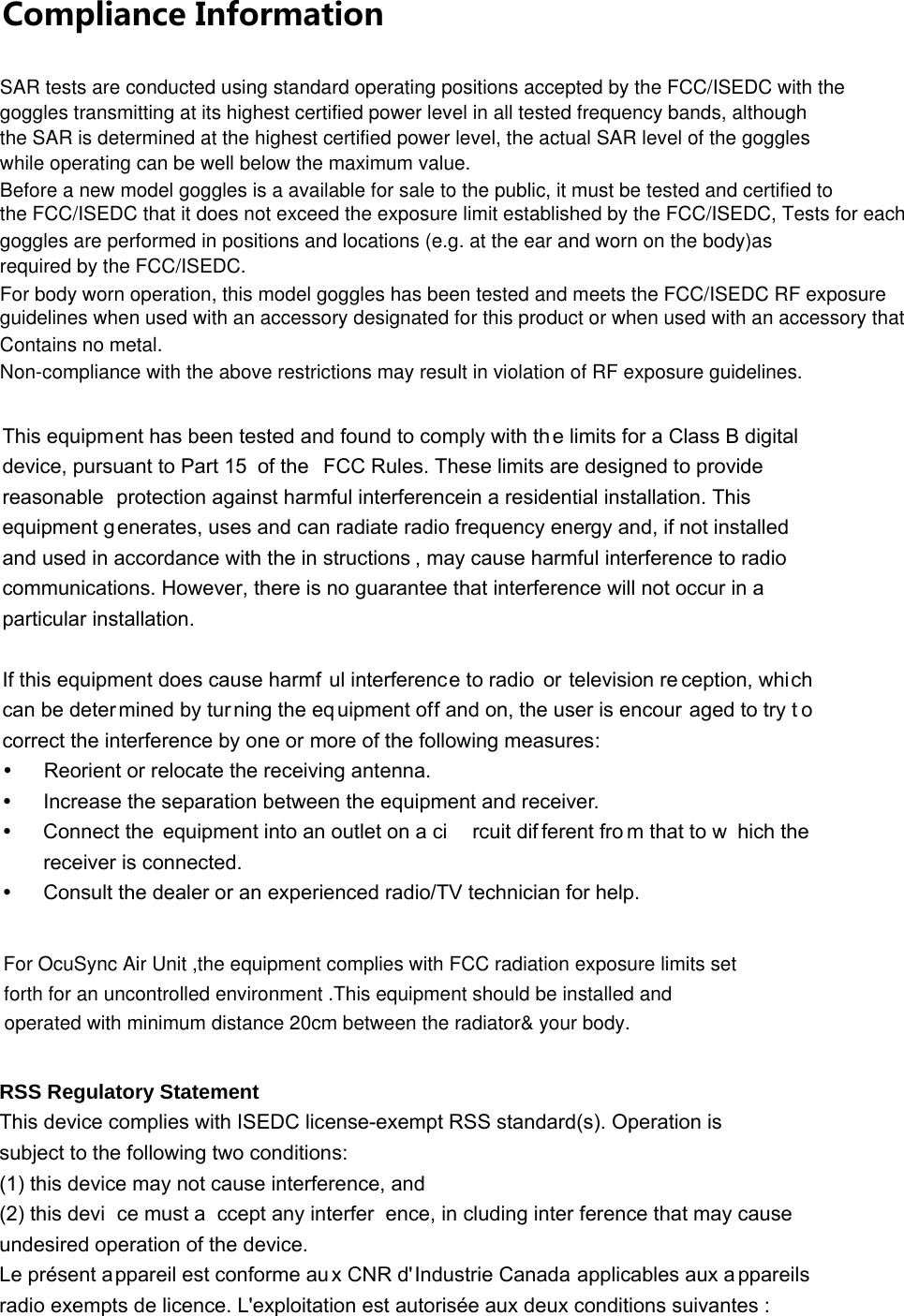 Compliance Information This equipment has been tested and found to comply with th e limits for a Class B digital device, pursuant to Part 15 of the  FCC Rules. These limits are designed to provide reasonable protection against harmful interferencein a residential installation. This equipment g enerates, uses and can radiate radio frequency energy and, if not installed and used in accordance with the in structions , may cause harmful interference to radio communications. However, there is no guarantee that interference will not occur in a particular installation.  If this equipment does cause harmf ul interference to radio  or television re ception, which can be deter mined by tur ning the equipment off and on, the user is encour aged to try t o correct the interference by one or more of the following measures: y  Reorient or relocate the receiving antenna. y  Increase the separation between the equipment and receiver. y  Connect the  equipment into an outlet on a ci rcuit dif ferent fro m that to w hich the  receiver is connected. y  Consult the dealer or an experienced radio/TV technician for help. RSS Regulatory Statement This device complies with ISEDC license-exempt RSS standard(s). Operation is subject to the following two conditions: (1) this device may not cause interference, and   (2) this devi ce must a ccept any interfer ence, in cluding inter ference that may cause  undesired operation of the device. Le présent appareil est conforme au x CNR d&apos;Industrie Canada applicables aux appareils radio exempts de licence. L&apos;exploitation est autorisée aux deux conditions suivantes :   SAR tests are conducted using standard operating positions accepted by the FCC/ISEDC with thegoggles transmitting at its highest certified power level in all tested frequency bands, althoughthe SAR is determined at the highest certified power level, the actual SAR level of the goggleswhile operating can be well below the maximum value.Before a new model goggles is a available for sale to the public, it must be tested and certified tothe FCC/ISEDC that it does not exceed the exposure limit established by the FCC/ISEDC, Tests for eachgoggles are performed in positions and locations (e.g. at the ear and worn on the body)asrequired by the FCC/ISEDC.For body worn operation, this model goggles has been tested and meets the FCC/ISEDC RF exposureguidelines when used with an accessory designated for this product or when used with an accessory thatContains no metal.Non-compliance with the above restrictions may result in violation of RF exposure guidelines.For OcuSync Air Unit ,the equipment complies with FCC radiation exposure limits setforth for an uncontrolled environment .This equipment should be installed and operated with minimum distance 20cm between the radiator&amp; your body.  
