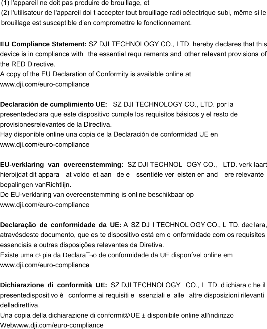 (1) l&apos;appareil ne doit pas produire de brouillage, et   (2) l&apos;utilisateur de l&apos;appareil doi t accepter tout brouillage radi oélectrique subi, même si le brouillage est susceptible d&apos;en compromettre le fonctionnement. EU Compliance Statement: SZ DJI TECHNOLOGY CO., LTD. hereby declares that this device is in compliance with  the essential requi rements and other relevant provisions of the RED Directive. A copy of the EU Declaration of Conformity is available online at www.dji.com/euro-compliance  DeclaraciónGHFXPSOLPLHQWR8( SZ DJI TECHNOLOGY CO., LTD. por la presentedeclara que este dispositivo cumple los requisitos básicos y el resto de provisionesrelevantes de la Directiva. Hay disponible online una copia de la Declaración de conformidad UE en www.dji.com/euro-compliance  EU-verklaring van overeenstemming: SZ DJI TECHNOL OGY CO.,  LTD. verk laart hierbijdat dit appara at voldo et aan  de e ssentiële ver eisten en and ere relevante  bepalingen vanRichtlijn. De(8YHUNODULQJYDQRYHUHHQVWHPPLQJLVRQOLQHEHVFKLNEDDURS www.dji.com/euro-compliance  Declaração de conformidade da UE: A  SZ DJ I TECHNOL OGY CO., L TD. dec lara, atravésdeste documento, que es te dispositivo está em c onformidade com os requisites essenciais e outras disposições relevantes da Diretiva. ExisteXPDFySLDGD&apos;HFODUDomRGHFRQIRUPLGDGHGD8(GLVSRQtYHORQOLQHHP www.dji.com/euro-compliance  Dichiarazione di conformità UE: SZ DJI TECHNOLOGY  CO., L TD. d ichiara c he il presentedispositivo è  conforme ai requisiti e ssenziali e  alle  altre disposizioni rilevanti  delladirettiva. UnaFRSLDGHOODGLFKLDUD]LRQHGLFRQIRUPLWj8(qGLVSRQLELOHRQOLQHDOOLQGLUL]]R:HEZZZGMLFRPHXURFRPSOLDQFH 