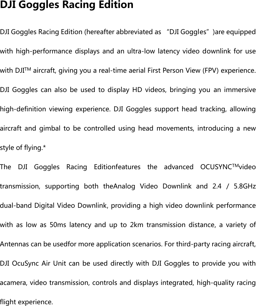 DJI Goggles Racing Edition DJI Goggles Racing Edition (hereafter abbreviated as “DJI Goggles”)are equipped with  high-performance  displays and  an ultra-low  latency  video  downlink  for  use with DJITM aircraft, giving you a real-time aerial First Person View (FPV) experience. DJI Goggles can also be used to display HD videos, bringing you  an  immersive high-definition  viewing  experience.  DJI  Goggles  support  head  tracking,  allowing aircraft  and  gimbal  to  be  controlled  using  head  movements,  introducing  a  new style of flying.* The  DJI  Goggles  Racing  Editionfeatures  the  advanced  OCUSYNCTMvideo transmission,  supporting  both  theAnalog  Video  Downlink  and  2.4  /  5.8GHz dual-band Digital Video Downlink, providing a high video downlink performance with  as  low  as  50ms  latency  and  up  to  2km  transmission  distance,  a  variety  of Antennas can be usedfor more application scenarios. For third-party racing aircraft, DJI OcuSync Air Unit can be used directly with DJI Goggles to provide you with acamera, video transmission, controls and displays integrated, high-quality racing flight experience. 