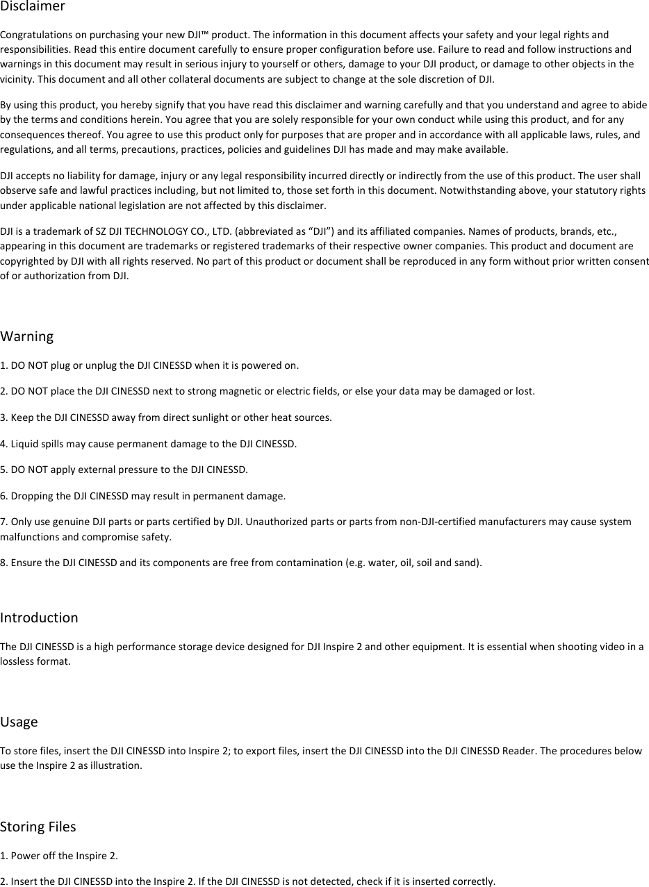 DisclaimerCongratulationsonpurchasingyournewDJI™product.Theinformationinthisdocumentaffectsyoursafetyandyourlegalrightsandresponsibilities.Readthisentiredocumentcarefullytoensureproperconfigurationbeforeuse.Failuretoreadandfollowinstructionsandwarningsinthisdocumentmayresultinseriousinjurytoyourselforothers,damagetoyourDJIproduct,ordamagetootherobjectsinthevicinity.ThisdocumentandallothercollateraldocumentsaresubjecttochangeatthesolediscretionofDJI.Byusingthisproduct,youherebysignifythatyouhavereadthisdisclaimerandwarningcarefullyandthatyouunderstandandagreetoabidebythetermsandconditionsherein.Youagreethatyouaresolelyresponsibleforyourownconductwhileusingthisproduct,andforanyconsequencesthereof.Youagreetousethisproductonlyforpurposesthatareproperandinaccordancewithallapplicablelaws,rules,andregulations,andallterms,precautions,practices,policiesandguidelinesDJIhasmadeandmaymakeavailable.DJIacceptsnoliabilityfordamage,injuryoranylegalresponsibilityincurreddirectlyorindirectlyfromtheuseofthisproduct.Theusershallobservesafeandlawfulpracticesincluding,butnotlimitedto,thosesetforthinthisdocument.Notwithstandingabove,yourstatutoryrightsunderapplicablenationallegislationarenotaffectedbythisdisclaimer.DJIisatrademarkofSZDJITECHNOLOGYCO.,LTD.(abbreviatedas“DJI”)anditsaffiliatedcompanies.Namesofproducts,brands,etc.,appearinginthisdocumentaretrademarksorregisteredtrademarksoftheirrespectiveownercompanies.ThisproductanddocumentarecopyrightedbyDJIwithallrightsreserved.NopartofthisproductordocumentshallbereproducedinanyformwithoutpriorwrittenconsentoforauthorizationfromDJI.Warning1.DONOTplugorunplugtheDJICINESSDwhenitispoweredon.2.DONOTplacetheDJICINESSDnexttostrongmagneticorelectricfields,orelseyourdatamaybedamagedorlost.3.KeeptheDJICINESSDawayfromdirectsunlightorotherheatsources.4.LiquidspillsmaycausepermanentdamagetotheDJICINESSD.5.DONOTapplyexternalpressuretotheDJICINESSD.6.DroppingtheDJICINESSDmayresultinpermanentdamage.7.OnlyusegenuineDJIpartsorpartscertifiedbyDJI.Unauthorizedpartsorpartsfromnon‐DJI‐certifiedmanufacturersmaycausesystemmalfunctionsandcompromisesafety.8.EnsuretheDJICINESSDanditscomponentsarefreefromcontamination(e.g.water,oil,soilandsand).IntroductionTheDJICINESSDisahighperformancestoragedevicedesignedforDJIInspire2andotherequipment.Itisessentialwhenshootingvideoinalosslessformat.UsageTostorefiles,inserttheDJICINESSDintoInspire2;toexportfiles,inserttheDJICINESSDintotheDJICINESSDReader.TheproceduresbelowusetheInspire2asillustration. StoringFiles1.PowerofftheInspire2.2.InserttheDJICINESSDintotheInspire2.IftheDJICINESSDisnotdetected,checkifitisinsertedcorrectly.