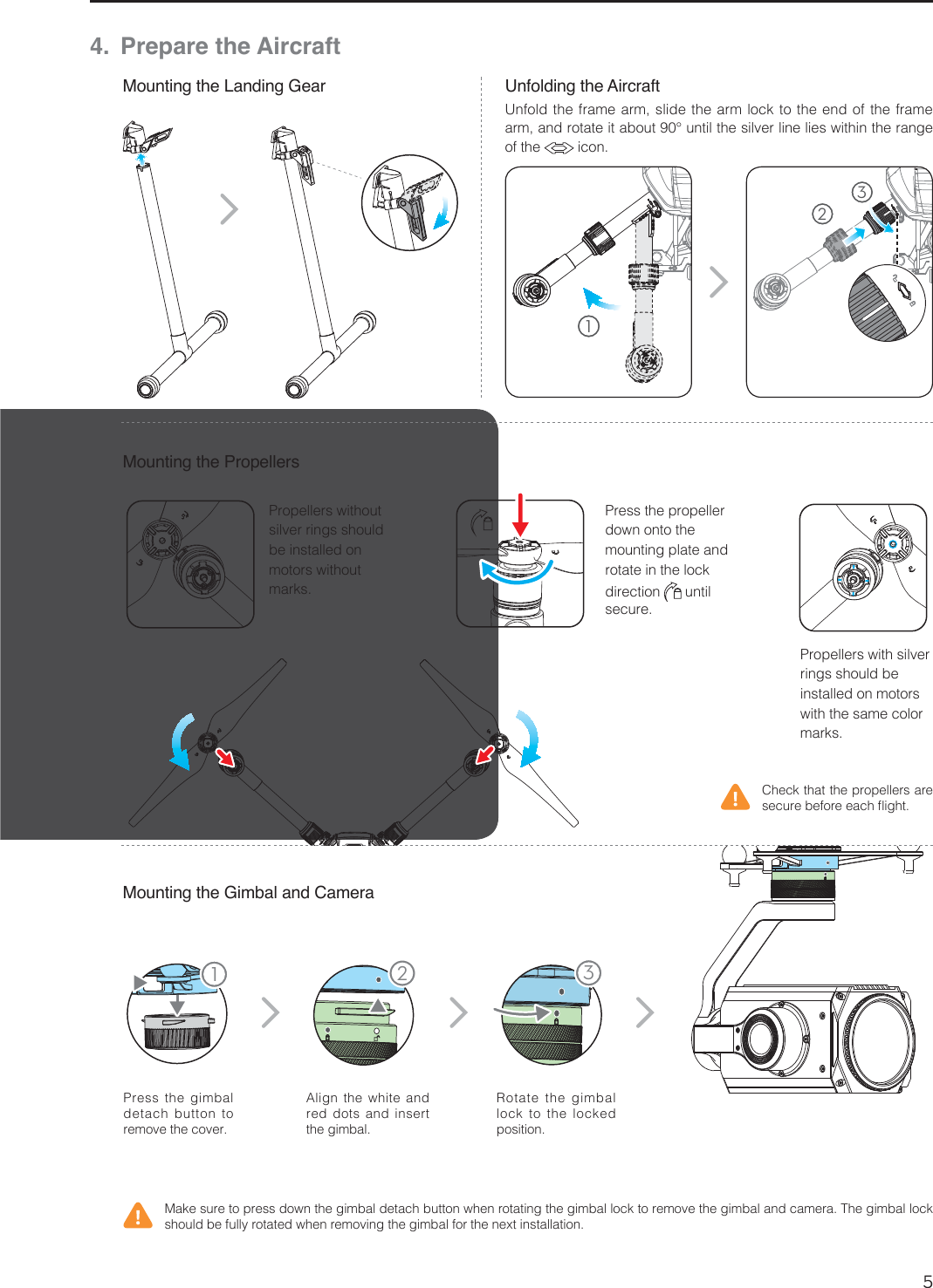 5EN11 234. Prepare the AircraftMounting the Landing GearMounting the Gimbal and CameraUnfolding the Aircraft1SFTTUIF HJNCBMdetach button to SFNPWFUIFDPWFSAlign the white and red dots and insert UIFHJNCBMRotate the gimbal MPDLUP UIFMPDLFEQPTJUJPO$IFDLUIBUUIFQSPQFMMFSTBSFTFDVSFCFGPSFFBDInJHIU.BLFTVSFUPQSFTTEPXOUIFHJNCBMEFUBDICVUUPOXIFOSPUBUJOHUIFHJNCBMMPDLUPSFNPWFUIFHJNCBMBOEDBNFSB5IFHJNCBMMPDLTIPVMECFGVMMZSPUBUFEXIFOSFNPWJOHUIFHJNCBMGPSUIFOFYUJOTUBMMBUJPOMounting the Propellers1SPQFMMFSTXJUITJMWFSrings should be installed on motors with the same color NBSLT1SPQFMMFSTXJUIPVUTJMWFSSJOHTTIPVMEbe installed on motors without NBSLT1SFTTUIFQSPQFMMFSdown onto the mounting plate and SPUBUFJOUIFMPDLdirection   until TFDVSF1236OGPMEUIFGSBNFBSNTMJEFUIFBSNMPDLUPUIFFOEPGUIFGSBNFBSNBOESPUBUFJUBCPVU¡VOUJMUIFTJMWFSMJOFMJFTXJUIJOUIFSBOHFof the  JDPO