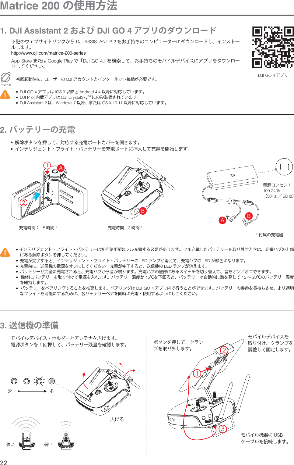 22JP#&quot;#&quot;21132Matrice 200 の使用方法1. DJI Assistant 2 および DJI GO 4 アプリのダウンロード下記のウェブサイトリンクから %+*&quot;44*45&quot;/5TM 2 をお手持ちのコンピューターにダウンロードし、インストールします。http://www.dji.com/matrice-200-series&quot;QQ4UPSF または (PPHMF1MBZ で「%+*(0」を検索して、お手持ちのモバイルデバイスにアプリをダウンロードしてください。初回起動時に、ユーザーの DJI アカウントとインターネット接続が必要です。Internet%+*(0 アプリは J04 以降と &quot;OESPJE 以降に対応しています。%+*1JMPU 内蔵アプリは %+*$SZTUBM4LZTM にのみ装備されています。  DJI Assistant 2 は、8JOEPXT 以降、または 049 以降に対応しています。%+*(0 アプリ2. バッテリーの充電 インテリジェント・フライト・バッテリーは初回使用前にフル充電する必要があります。フル充電したバッテリーを取り外すときは、充電ハブの上部にある解除ボタンを押してください。  充電が完了すると、インテリジェント・フライト・バッテリーの -&amp;% ランプが消えて、充電ハブの -&amp;% が緑色になります。  充電前に、送信機の電源をオフにしてください。充電が完了すると、送信機の -&amp;% ランプが消えます。  バッテリーが完全に充電されると、充電ハブから音が鳴ります。充電ハブの底部にあるスイッチを切り替えて、音をオン／オフできます。  機体にバッテリーを取り付けて電源を入れます。バッテリー温度が ℃を下回ると、バッテリーは自動的に熱を発して  ∼20℃のバッテリー温度を維持します。  バッテリーをペアリングすることを推奨します。ペアリングは %+*(0 アプリ内で行うことができます。バッテリーの寿命を長持ちさせ、より適切なフライトを可能にするために、各バッテリーペアを同時に充電・使用するようにしてください。  解除ボタンを押して、対応する充電ポートカバーを開きます。  インテリジェント・フライト・バッテリーを充電ポートに挿入して充電を開始します。電源コンセント7（)[ ／)[）充電時間： 時間 充電時間：時間 付属の充電器3. 送信機の準備モバイルデバイス・ホルダーとアンテナを広げます。電源ボタンを 1回押して、バッテリー残量を確認します。 ボタンを押して、クランプを取り外します。広げる少強い多弱いモバイルデバイスを 取り付け、クランプを 調整して固定します。モバイル機器に 64# ケーブルを接続します。 