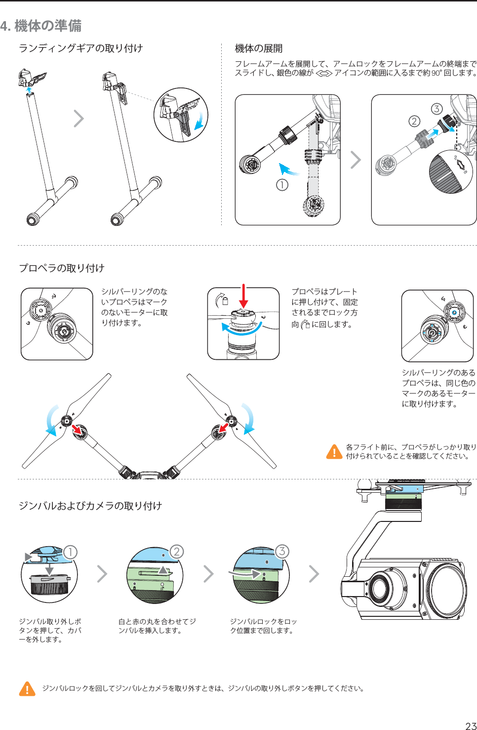 23JP11 234. 機体の準備ランディングギアの取り付けプロペラの取り付けジンバルおよびカメラの取り付け機体の展開ジンバル取り外しボタンを押して、カバーを外します。白と赤の丸を合わせてジンバルを挿入します。ジンバルロックをロック位置まで回します。各フライト前に、プロペラがしっかり取り付けられていることを確認してください。ジンバルロックを回してジンバルとカメラを取り外すときは、ジンバルの取り外しボタンを押してください。シルバーリングのあるプロペラは、同じ色のマークのあるモーターに取り付けます。シルバーリングのないプロペラはマークのないモーターに取り付けます。プロペラはプレートに押し付けて、固定されるまでロック方向  に回します。  123フレームアームを展開して、アームロックをフレームアームの終端までスライドし、銀色の線が  アイコンの範囲に入るまで約 °回します。