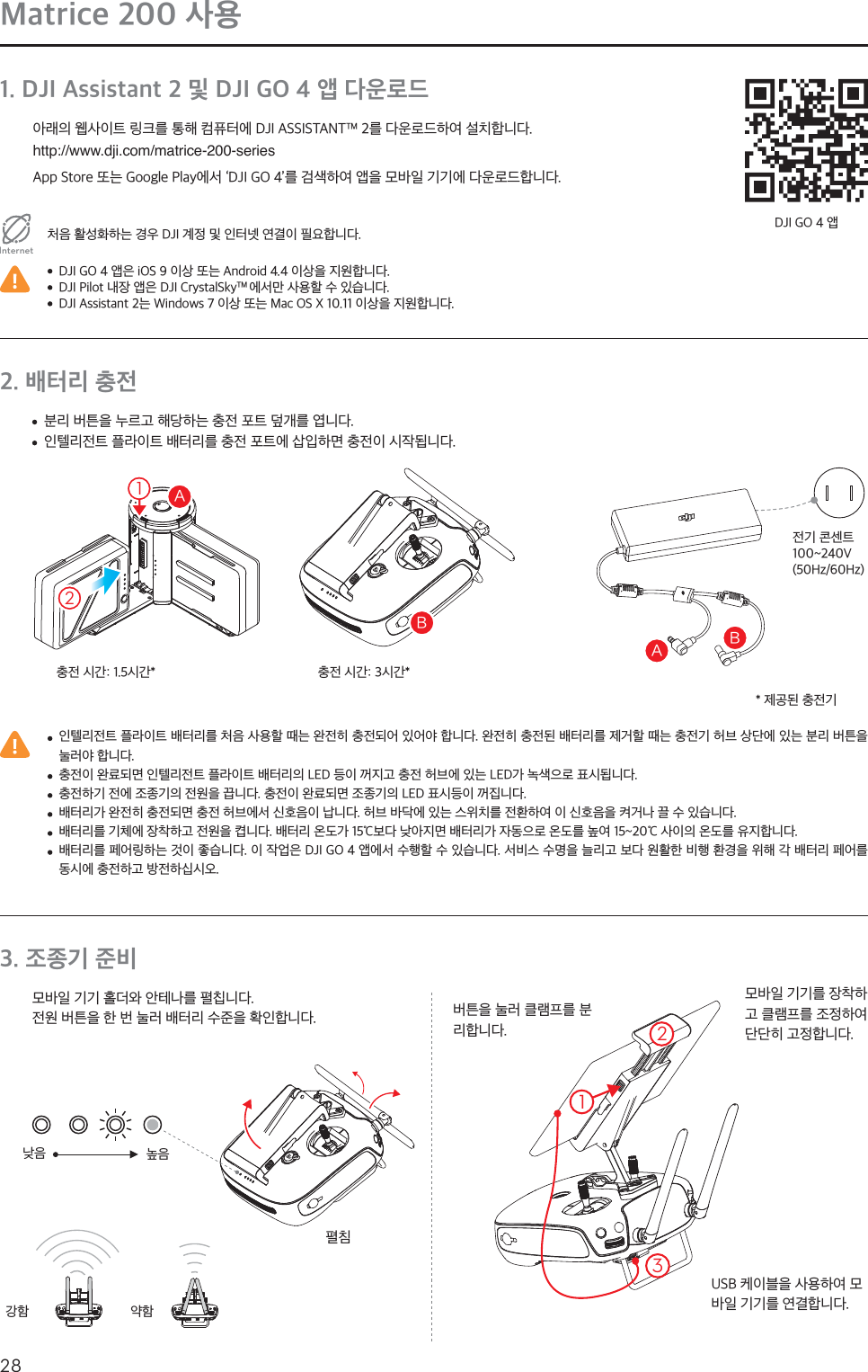 28KRMatrice 200 사용1. DJI Assistant 2 및 DJI GO 4 앱 다운로드아래의 웹사이트 링크를 통해 컴퓨터에 DJI ASSISTANTTM 2를 다운로드하여 설치합니다.http://www.dji.com/matrice-200-seriesApp Store 또는 Google Play에서 ‘DJI GO 4’를 검색하여 앱을 모바일 기기에 다운로드합니다.처음 활성화하는 경우 DJI 계정 및 인터넷 연결이 필요합니다.Internet  DJI GO 4 앱은 iOS 9 이상 또는 Android 4.4 이상을 지원합니다.  DJI Pilot 내장 앱은 DJI CrystalSkyTM 에서만 사용할 수 있습니다.  DJI Assistant 2는 Windows 7 이상 또는 Mac OS X 10.11 이상을 지원합니다.DJI GO 4 앱2. 배터리 충전  인텔리전트 플라이트 배터리를 처음 사용할 때는 완전히 충전되어 있어야 합니다. 완전히 충전된 배터리를 제거할 때는 충전기 허브 상단에 있는 분리 버튼을 눌러야 합니다.  충전이 완료되면 인텔리전트 플라이트 배터리의 LED 등이 꺼지고 충전 허브에 있는 LED가 녹색으로 표시됩니다.  충전하기 전에 조종기의 전원을 끕니다. 충전이 완료되면 조종기의 LED 표시등이 꺼집니다.  배터리가 완전히 충전되면 충전 허브에서 신호음이 납니다. 허브 바닥에 있는 스위치를 전환하여 이 신호음을 켜거나 끌 수 있습니다.  배터리를 기체에 장착하고 전원을 켭니다. 배터리 온도가 15℃보다 낮아지면 배터리가 자동으로 온도를 높여 15~20℃ 사이의 온도를 유지합니다.  배터리를 페어링하는 것이 좋습니다. 이 작업은 DJI GO 4 앱에서 수행할 수 있습니다. 서비스 수명을 늘리고 보다 원활한 비행 환경을 위해 각 배터리 페어를 동시에 충전하고 방전하십시오.  분리 버튼을 누르고 해당하는 충전 포트 덮개를 엽니다.  인텔리전트 플라이트 배터리를 충전 포트에 삽입하면 충전이 시작됩니다.전기 콘센트100~240V(50Hz/60Hz)충전 시간: 1.5시간* 충전 시간: 3시간** 제공된 충전기3. 조종기 준비모바일 기기 홀더와 안테나를 펼칩니다.전원 버튼을 한 번 눌러 배터리 수준을 확인합니다. 버튼을 눌러 클램프를 분리합니다.펼침낮음강함높음약함모바일 기기를 장착하고 클램프를 조정하여 단단히 고정합니다.USB 케이블을 사용하여 모바일 기기를 연결합니다. #&quot;#&quot;21132