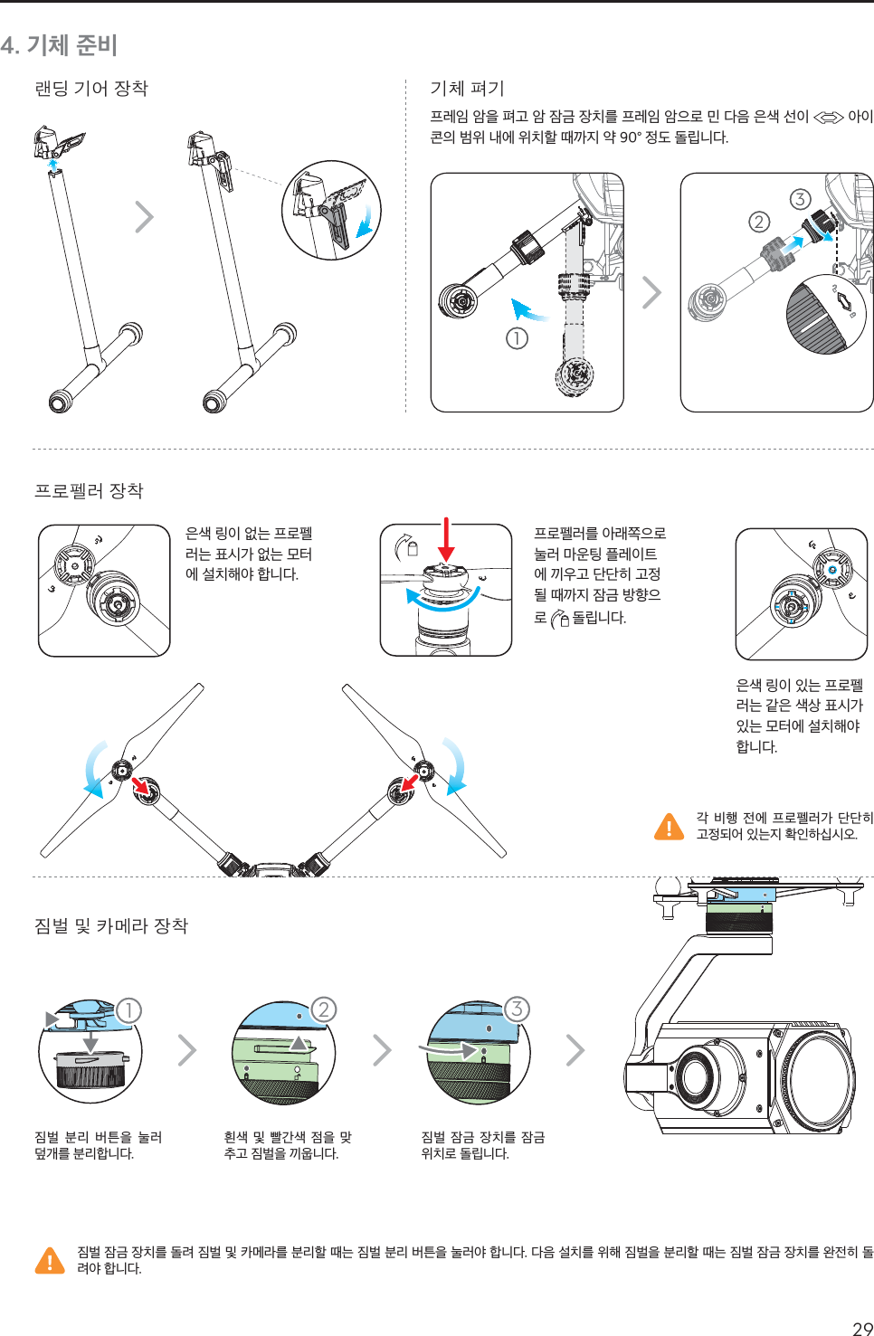 29KR4. 기체 준비೯ಉ ૺ࿌ ၿᅎይചኵ೻ ၿᅎჴข ෟ ᆽඈೡ ၿᅎૺᅰ ኺૺ짐벌 분리 버튼을 눌러 덮개를 분리합니다.흰색 및 빨간색 점을 맞추고 짐벌을 끼웁니다.짐벌 잠금 장치를 잠금 위치로 돌립니다.각 비행 전에 프로펠러가 단단히 고정되어 있는지 확인하십시오.짐벌 잠금 장치를 돌려 짐벌 및 카메라를 분리할 때는 짐벌 분리 버튼을 눌러야 합니다. 다음 설치를 위해 짐벌을 분리할 때는 짐벌 잠금 장치를 완전히 돌려야 합니다.은색 링이 있는 프로펠러는 같은 색상 표시가 있는 모터에 설치해야 합니다.은색 링이 없는 프로펠러는 표시가 없는 모터에 설치해야 합니다.프로펠러를 아래쪽으로 눌러 마운팅 플레이트에 끼우고 단단히 고정될 때까지 잠금 방향으로   돌립니다.  11 23123프레임 암을 펴고 암 잠금 장치를 프레임 암으로 민 다음 은색 선이   아이콘의 범위 내에 위치할 때까지 약 90° 정도 돌립니다.