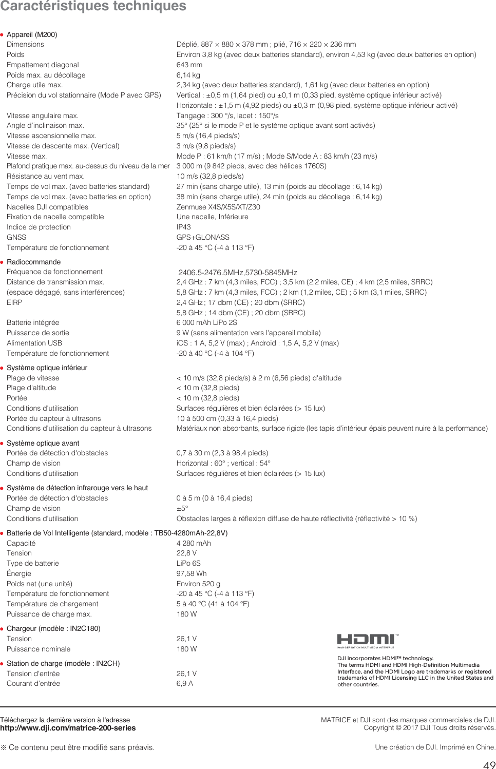 49FRCaractéristiques techniques Appareil (M200)%JNFOTJPOT %ÏQMJÏ¨¨NNQMJÏ¨¨NN1PJET &amp;OWJSPOLHBWFDEFVYCBUUFSJFTTUBOEBSEFOWJSPOLHBWFDEFVYCBUUFSJFTFOPQUJPO&amp;NQBUUFNFOUEJBHPOBM NN1PJETNBYBVEÏDPMMBHF LH$IBSHFVUJMFNBY LHBWFDEFVYCBUUFSJFTTUBOEBSELHBWFDEFVYCBUUFSJFTFOPQUJPO1SÏDJTJPOEVWPMTUBUJPOOBJSF.PEF1BWFD(14 7FSUJDBMNQJFEPVNQJFETZTUÒNFPQUJRVFJOGÏSJFVSBDUJWÏ )PSJ[POUBMFNQJFETPVNQJFETZTUÒNFPQUJRVFJOGÏSJFVSBDUJWÏ7JUFTTFBOHVMBJSFNBY 5BOHBHF¡TMBDFU¡T&quot;OHMFEhJODMJOBJTPONBY ¡¡TJMFNPEF1FUMFTZTUÒNFPQUJRVFBWBOUTPOUBDUJWÏT7JUFTTFBTDFOTJPOOFMMFNBY NTQJFETT7JUFTTFEFEFTDFOUFNBY7FSUJDBM NTQJFETT7JUFTTFNBY .PEF1LNINT.PEF4.PEF&quot;LNINT1MBGPOEQSBUJRVFNBYBVEFTTVTEVOJWFBVEFMBNFS NQJFETBWFDEFTIÏMJDFT43ÏTJTUBODFBVWFOUNBY NTQJFETT5FNQTEFWPMNBYBWFDCBUUFSJFTTUBOEBSE NJOTBOTDIBSHFVUJMFNJOQPJETBVEÏDPMMBHFLH5FNQTEFWPMNBYBWFDCBUUFSJFTFOPQUJPO NJOTBOTDIBSHFVUJMFNJOQPJETBVEÏDPMMBHFLH/BDFMMFT%+*DPNQBUJCMFT ;FONVTF949495;&apos;JYBUJPOEFOBDFMMFDPNQBUJCMF 6OFOBDFMMF*OGÏSJFVSF*OEJDFEFQSPUFDUJPO *1(/44 (14(-0/&quot;445FNQÏSBUVSFEFGPODUJPOOFNFOU Ë¡$Ë¡&apos; Radiocommande &apos;SÏRVFODFEFGPODUJPOOFNFOU       .)[.)[%JTUBODFEFUSBOTNJTTJPONBY ()[LNNJMFT&apos;$$LNNJMFT$&amp;LNNJMFT433$FTQBDFEÏHBHÏTBOTJOUFSGÏSFODFT ()[LNNJMFT&apos;$$LNNJMFT$&amp;LNNJMFT433$&amp;*31 ()[ ECN$&amp;ECN433$ ()[  ECN$&amp;ECN433$#BUUFSJFJOUÏHSÏF N&quot;I-J1P41VJTTBODFEFTPSUJF 8TBOTBMJNFOUBUJPOWFSTMhBQQBSFJMNPCJMF&quot;MJNFOUBUJPO64# J04&quot;7NBY&quot;OESPJE&quot;7NBY5FNQÏSBUVSFEFGPODUJPOOFNFOU Ë¡$Ë¡&apos; Système optique inférieur1MBHFEFWJUFTTF NTQJFETTËNQJFETEhBMUJUVEF1MBHFEhBMUJUVEF NQJFET1PSUÏF NQJFET$POEJUJPOTEhVUJMJTBUJPO 4VSGBDFTSÏHVMJÒSFTFUCJFOÏDMBJSÏFTMVY1PSUÏFEVDBQUFVSËVMUSBTPOT ËDNËQJFET$POEJUJPOTEhVUJMJTBUJPOEVDBQUFVSËVMUSBTPOT .BUÏSJBVYOPOBCTPSCBOUTTVSGBDFSJHJEFMFTUBQJTEhJOUÏSJFVSÏQBJTQFVWFOUOVJSFËMBQFSGPSNBODF Système optique avant1PSUÏFEFEÏUFDUJPOEhPCTUBDMFT ËNËQJFET$IBNQEFWJTJPO )PSJ[POUBM¡WFSUJDBM¡$POEJUJPOTEhVUJMJTBUJPO 4VSGBDFTSÏHVMJÒSFTFUCJFOÏDMBJSÏFTMVY Système de détection infrarouge vers le haut1PSUÏFEFEÏUFDUJPOEhPCTUBDMFT ËNËQJFET$IBNQEFWJTJPO ¡$POEJUJPOTEhVUJMJTBUJPO 0CTUBDMFTMBSHFTËSÏnFYJPOEJGGVTFEFIBVUFSÏnFDUJWJUÏSÏnFDUJWJUÏ Batterie de Vol Intelligente (standard, modèle : TB50-4280mAh-22,8V)$BQBDJUÏ N&quot;I5FOTJPO 75ZQFEFCBUUFSJF -J1P4²OFSHJF 8I1PJETOFUVOFVOJUÏ &amp;OWJSPOH5FNQÏSBUVSFEFGPODUJPOOFNFOU Ë¡$Ë¡&apos;5FNQÏSBUVSFEFDIBSHFNFOU Ë¡$Ë¡&apos;1VJTTBODFEFDIBSHFNBY 8 Chargeur (modèle : IN2C180)5FOTJPO 71VJTTBODFOPNJOBMF 8 Station de charge (modèle : IN2CH)5FOTJPOEhFOUSÏF 7$PVSBOUEhFOUSÏF &quot;Téléchargez la dernière version à l&apos;adressehttp://www.dji.com/matrice-200-seriesČ$FDPOUFOVQFVUÐUSFNPEJmÏTBOTQSÏBWJT.&quot;53*$&amp;FU%+*TPOUEFTNBSRVFTDPNNFSDJBMFTEF%+*$PQZSJHIUª%+*5PVTESPJUTSÏTFSWÏT6OFDSÏBUJPOEF%+**NQSJNÏFO$IJOFDJI incorporates HDMITM technology.The terms HDMI and HDMI High-Definition Multimedia Interface, and the HDMI Logo are trademarks or registered trademarks of HDMI Licensing LLC in the United States and other countries.