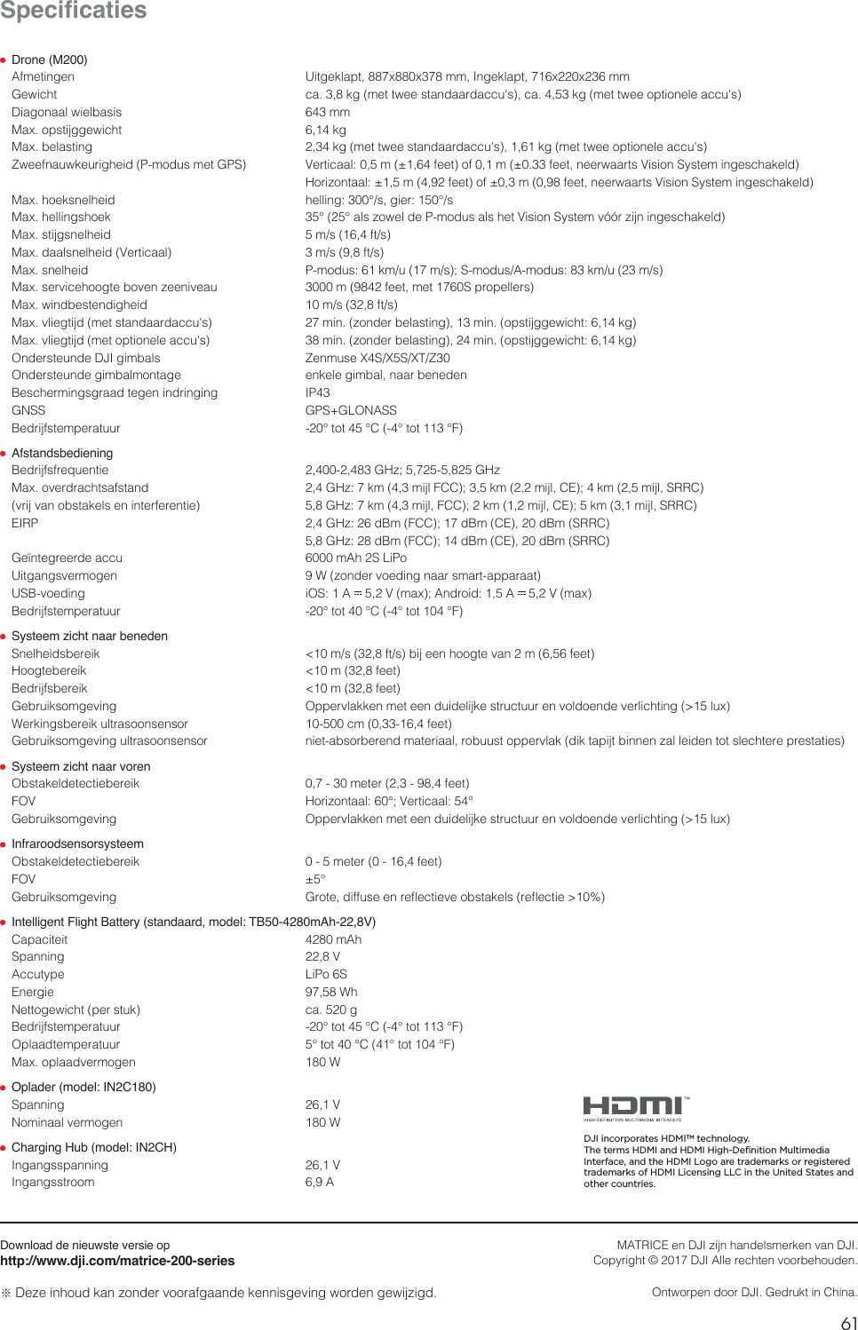 61NL6SHFLÀFDWLHV Drone (M200)&quot;GNFUJOHFO 6JUHFLMBQUYYNN*OHFLMBQUYYNN(FXJDIU DBLHNFUUXFFTUBOEBBSEBDDVhTDBLHNFUUXFFPQUJPOFMFBDDVhT%JBHPOBBMXJFMCBTJT NN.BYPQTUJKHHFXJDIU LH.BYCFMBTUJOH LHNFUUXFFTUBOEBBSEBDDVhTLHNFUUXFFPQUJPOFMFBDDVhT;XFFGOBVXLFVSJHIFJE1NPEVTNFU(14 7FSUJDBBMNGFFUPGNGFFUOFFSXBBSUT7JTJPO4ZTUFNJOHFTDIBLFME )PSJ[POUBBMNGFFUPGNGFFUOFFSXBBSUT7JTJPO4ZTUFNJOHFTDIBLFME.BYIPFLTOFMIFJE IFMMJOH¡THJFS¡T.BYIFMMJOHTIPFL ¡¡BMT[PXFMEF1NPEVTBMTIFU7JTJPO4ZTUFNWØØS[JKOJOHFTDIBLFME.BYTUJKHTOFMIFJE NTGUT.BYEBBMTOFMIFJE7FSUJDBBM NTGUT.BYTOFMIFJE 1NPEVTLNVNT4NPEVT&quot;NPEVTLNVNT.BYTFSWJDFIPPHUFCPWFO[FFOJWFBV NGFFUNFU4QSPQFMMFST.BYXJOECFTUFOEJHIFJE NTGUT.BYWMJFHUJKENFUTUBOEBBSEBDDVhT NJO[POEFSCFMBTUJOHNJOPQTUJKHHFXJDIULH.BYWMJFHUJKENFUPQUJPOFMFBDDVhT NJO[POEFSCFMBTUJOHNJOPQTUJKHHFXJDIULH0OEFSTUFVOEF%+*HJNCBMT ;FONVTF949495;0OEFSTUFVOEFHJNCBMNPOUBHF FOLFMFHJNCBMOBBSCFOFEFO#FTDIFSNJOHTHSBBEUFHFOJOESJOHJOH *1(/44 (14(-0/&quot;44#FESJKGTUFNQFSBUVVS ¡UPU¡$¡UPU¡&apos; Afstandsbediening #FESJKGTGSFRVFOUJF ()[()[.BYPWFSESBDIUTBGTUBOE ()[LNNJKM&apos;$$LNNJKM$&amp;LNNJKM433$WSJKWBOPCTUBLFMTFOJOUFSGFSFOUJF ()[LNNJKM&apos;$$LNNJKM$&amp;LNNJKM433$&amp;*31 ()[E#N&apos;$$E#N$&amp;E#N433$ ()[E#N&apos;$$E#N$&amp;E#N433$(FÕOUFHSFFSEFBDDV N&quot;I4-J1P6JUHBOHTWFSNPHFO 8[POEFSWPFEJOHOBBSTNBSUBQQBSBBU64#WPFEJOH J04&quot; 7NBY&quot;OESPJE&quot; 7NBY#FESJKGTUFNQFSBUVVS ¡UPU¡$¡UPU¡&apos; Systeem zicht naar beneden4OFMIFJETCFSFJL NTGUTCJKFFOIPPHUFWBONGFFU)PPHUFCFSFJL NGFFU#FESJKGTCFSFJL NGFFU(FCSVJLTPNHFWJOH 0QQFSWMBLLFONFUFFOEVJEFMJKLFTUSVDUVVSFOWPMEPFOEFWFSMJDIUJOHMVY8FSLJOHTCFSFJLVMUSBTPPOTFOTPS DNGFFU(FCSVJLTPNHFWJOHVMUSBTPPOTFOTPS OJFUBCTPSCFSFOENBUFSJBBMSPCVVTUPQQFSWMBLEJLUBQJKUCJOOFO[BMMFJEFOUPUTMFDIUFSFQSFTUBUJFT Systeem zicht naar voren0CTUBLFMEFUFDUJFCFSFJL NFUFSGFFU&apos;07 )PSJ[POUBBM¡7FSUJDBBM¡(FCSVJLTPNHFWJOH 0QQFSWMBLLFONFUFFOEVJEFMJKLFTUSVDUVVSFOWPMEPFOEFWFSMJDIUJOHMVY Infraroodsensorsysteem0CTUBLFMEFUFDUJFCFSFJL NFUFSGFFU&apos;07 ¡(FCSVJLTPNHFWJOH (SPUFEJGGVTFFOSFnFDUJFWFPCTUBLFMTSFnFDUJF Intelligent Flight Battery (standaard, model: TB50-4280mAh-22,8V)$BQBDJUFJU N&quot;I4QBOOJOH 7&quot;DDVUZQF -J1P4&amp;OFSHJF 8I/FUUPHFXJDIUQFSTUVL DBH#FESJKGTUFNQFSBUVVS ¡UPU¡$¡UPU¡&apos;0QMBBEUFNQFSBUVVS ¡UPU¡$¡UPU¡&apos;.BYPQMBBEWFSNPHFO 8 Oplader (model: IN2C180)4QBOOJOH 7/PNJOBBMWFSNPHFO 8 Charging Hub (model: IN2CH)*OHBOHTTQBOOJOH 7*OHBOHTTUSPPN &quot;Download de nieuwste versie ophttp://www.dji.com/matrice-200-seriesČ%F[FJOIPVELBO[POEFSWPPSBGHBBOEFLFOOJTHFWJOHXPSEFOHFXJK[JHE.&quot;53*$&amp;FO%+*[JKOIBOEFMTNFSLFOWBO%+*$PQZSJHIUª%+*&quot;MMFSFDIUFOWPPSCFIPVEFO0OUXPSQFOEPPS%+*(FESVLUJO$IJOBDJI incorporates HDMITM technology.The terms HDMI and HDMI High-Definition Multimedia Interface, and the HDMI Logo are trademarks or registered trademarks of HDMI Licensing LLC in the United States and other countries.