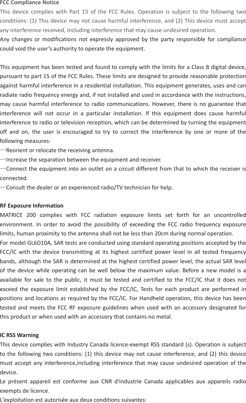 FCCComplianceNoticeThisdevicecomplieswithPart15oftheFCCRules.Operationissubjecttothefollowingtwoconditions:(1)Thisdevicemaynotcauseharmfulinterference,and(2)Thisdevicemustacceptanyinterferencereceived,includinginterferencethatmaycauseundesiredoperation.Anychangesormodificationsnotexpresslyapprovedbythepartyresponsibleforcompliancecouldvoidtheuser’sauthoritytooperatetheequipment.ThisequipmenthasbeentestedandfoundtocomplywiththelimitsforaClassBdigitaldevice,pursuanttopart15oftheFCCRules.Theselimitsaredesignedtoprovidereasonableprotectionagainstharmfulinterferenceinaresidentialinstallation.Thisequipmentgenerates,usesandcanradiateradiofrequencyenergyand,ifnotinstalledandusedinaccordancewiththeinstructions,maycauseharmfulinterferencetoradiocommunications.However,thereisnoguaranteethatinterferencewillnotoccurinaparticularinstallation.Ifthisequipmentdoescauseharmfulinterferencetoradioortelevisionreception,whichcanbedeterminedbyturningtheequipmentoffandon,theuserisencouragedtotrytocorrecttheinterferencebyoneormoreofthefollowingmeasures:üReorientorrelocatethereceivingantenna.üIncreasetheseparationbetweentheequipmentandreceiver.üConnecttheequipmentintoanoutletonacircuitdifferentfromthattowhichthereceiverisconnected.üConsultthedealeroranexperiencedradio/TVtechnicianforhelp.RFExposureInformationMATRICE200complieswithFCCradiationexposurelimitssetforthforanuncontrolledenvironment.InordertoavoidthepossibilityofexceedingtheFCCradiofrequencyexposurelimits,humanproximitytotheantennashallnotbelessthan20cmduringnormaloperation.FormodelGL6D10A,SARtestsareconductedusingstandardoperatingpositionsacceptedbytheFCC/ICwiththedevicetransmittingatitshighestcertifiedpowerlevelinalltestedfrequencybands,althoughtheSARisdeterminedatthehighestcertifiedpowerlevel,theactualSARlevelofthedevicewhileoperatingcanbewellbelowthemaximumvalue.Beforeanewmodelisaavailableforsaletothepublic,itmustbetestedandcertifiedtotheFCC/ICthatitdoesnotexceedtheexposurelimitestablishedbytheFCC/IC,TestsforeachproductareperformedinpositionsandlocationsasrequiredbytheFCC/IC.ForHandheldoperation,thisdevicehasbeentestedandmeetstheFCCRFexposureguidelineswhenusedwithanaccessorydesignatedforthisproductorwhenusedwithanaccessorythatcontainsnometal.ICRSSWarningThisdevicecomplieswithIndustryCanadalicenceͲexemptRSSstandard(s).Operationissubjecttothefollowingtwoconditions:(1)thisdevicemaynotcauseinterference,and(2)thisdevicemustacceptanyinterference,includinginterferencethatmaycauseundesiredoperationofthedevice.LeprésentappareilestconformeauxCNRd&apos;IndustrieCanadaapplicablesauxappareilsradioexemptsdelicence.L&apos;exploitationestautoriséeauxdeuxconditionssuivantes:
